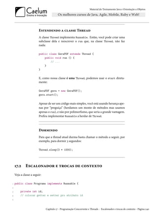 Material do Treinamento Java e Orientação a Objetos




                        Estendendo a classe Thread
                        A classe Thread implementa Runnable. Então, você pode criar uma
                        subclasse dela e reescrever o run que, na classe Thread, não faz
                        nada:

                        public class GeraPDF extends Thread {
                            public void run () {
                                // ...
                            }
                        }


                        E, como nossa classe é uma Thread, podemos usar o start direta-
                        mente:

                        GeraPDF gera = new GeraPDF();
                        gera.start();


                        Apesar de ser um código mais simples, você está usando herança ape-
                        nas por “preguiça” (herdamos um monte de métodos mas usamos
                        apenas o run), e não por polimorfismo, que seria a grande vantagem.
                        Prefira implementar Runnable a herdar de Thread.



                        Dormindo
                        Para que a thread atual durma basta chamar o método a seguir, por
                        exemplo, para dormir 3 segundos:

                        Thread.sleep(3 * 1000);




    17.2     Escalonador e trocas de contexto
    Veja a classe a seguir:

1   public class Programa implements Runnable {
2

3        private int id;
4        // colocar getter e setter pro atributo id
5




                              Capítulo 17 - Programação Concorrente e Threads - Escalonador e trocas de contexto - Página 240
 