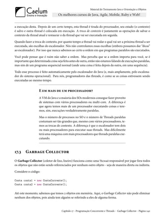 Material do Treinamento Java e Orientação a Objetos




a execução desta. Depois de um certo tempo, esta thread é tirada do processador, seu estado (o contexto)
é salvo e outra thread é colocada em execução. A troca de contexto é justamente as operações de salvar o
contexto da thread atual e restaurar o da thread que vai ser executada em seguida.

Quando fazer a troca de contexto, por quanto tempo a thread vai rodar e qual vai ser a próxima thread a ser
executada, são escolhas do escalonador. Nós não controlamos essas escolhas (embora possamos dar “dicas”
ao escalonador). Por isso que nunca sabemos ao certo a ordem em que programas paralelos são executados.

Você pode pensar que é ruim não saber a ordem. Mas perceba que se a ordem importa para você, se é
importante que determinada coisa seja feita antes de outra, então não estamos falando de execuções paralelas,
mas sim de um programa sequencial normal (onde uma coisa é feita depois da outra, em uma sequência).

Todo esse processo é feito automaticamente pelo escalonador do Java (e, mais amplamente, pelo escalona-
dor do sistema operacional). Para nós, programadores das threads, é como se as coisas estivessem sendo
executadas ao mesmo tempo.


                   E em mais de um processador?
                   A VM do Java e a maioria dos SOs modernos consegue fazer proveito
                   de sistemas com vários processadores ou multi-core. A diferença é
                   que agora temos mais de um processador executando coisas e tere-
                   mos, sim, execuções verdadeiramente paralelas.

                   Mas o número de processos no SO e o número de Threads paralelas
                   costumam ser tão grandes que, mesmo com vários processadores, te-
                   mos as trocas de contexto. A diferença é que o escalonador tem dois
                   ou mais processadores para executar suas threads. Mas dificilmente
                   terá uma máquina com mais processadores que threads paralelas exe-
                   cutando.



17.3    Garbage Collector
O Garbage Collector (coletor de lixo, lixeiro) funciona como uma Thread responsável por jogar fora todos
os objetos que não estão sendo referenciados por nenhum outro objeto - seja de maneira direta ou indireta.

Considere o código:

Conta conta1 = new ContaCorrente();
Conta conta2 = new ContaCorrente();


Até este momento, sabemos que temos 2 objetos em memória. Aqui, o Garbage Collector não pode eliminar
nenhum dos objetos, pois ainda tem alguém se referindo a eles de alguma forma.



                                     Capítulo 17 - Programação Concorrente e Threads - Garbage Collector - Página 242
 