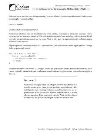 Material do Treinamento Java e Orientação a Objetos




Podemos, então, executar uma linha que nos faça perder a referência para um dos dois objetos criados, como,
por exemplo, o seguinte código:

conta2 = conta1;


Quantos objetos temos em memória?

Perdemos a referência para um dos objetos que foram criados. Esse objeto já não é mais acessível. Temos,
então, apenas um objeto em memória? Não podemos afirmar isso! Como o Garbage Collector é uma Thread,
você não tem garantia de quando ele vai rodar. Você só sabe que, em algum momento no futuro, aquela
memória vai ser liberada.

Algumas pessoas costumam atribuir null a uma variável, com o intuito de acelerar a passagem do Garbage
Collector por aquele objeto:

for (int i = 0; i < 100; i++) {
    List x = new ArrayList();
    // faz algumas coisas com a arraylist
    x = null;
}


Isso rarissimamente é necessário. O Garbage Collector age apenas sobre objetos, nunca sobre variáveis. Nesse
caso, a variável x não existirá mais a cada iteração, deixando a ArrayList criada sem nenhuma referência
para ela.


                   System.gc()
                   Você nunca consegue forçar o Garbage Collector, mas chamando o
                   método estático gc da classe System, você está sugerindo que a Vir-
                   tual Machine rode o Garbage Collector naquele momento. Se sua su-
                   gestão vai ser aceita ou não, isto depende de JVM para JVM, e você
                   não tem garantias. Evite o uso deste método. Você não deve basear
                   sua aplicação em quando o Garbage Collector vai rodar ou não.




                                     Capítulo 17 - Programação Concorrente e Threads - Garbage Collector - Página 243
 
