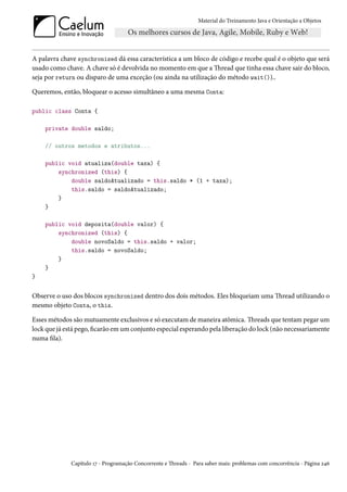 Material do Treinamento Java e Orientação a Objetos




A palavra chave synchronized dá essa característica a um bloco de código e recebe qual é o objeto que será
usado como chave. A chave só é devolvida no momento em que a Thread que tinha essa chave sair do bloco,
seja por return ou disparo de uma exceção (ou ainda na utilização do método wait())..

Queremos, então, bloquear o acesso simultâneo a uma mesma Conta:

public class Conta {

    private double saldo;

    // outros metodos e atributos...

    public void atualiza(double taxa) {
        synchronized (this) {
            double saldoAtualizado = this.saldo * (1 + taxa);
            this.saldo = saldoAtualizado;
        }
    }

    public void deposita(double valor) {
        synchronized (this) {
            double novoSaldo = this.saldo + valor;
            this.saldo = novoSaldo;
        }
    }
}


Observe o uso dos blocos synchronized dentro dos dois métodos. Eles bloqueiam uma Thread utilizando o
mesmo objeto Conta, o this.

Esses métodos são mutuamente exclusivos e só executam de maneira atômica. Threads que tentam pegar um
lock que já está pego, ficarão em um conjunto especial esperando pela liberação do lock (não necessariamente
numa fila).




              Capítulo 17 - Programação Concorrente e Threads - Para saber mais: problemas com concorrência - Página 246
 