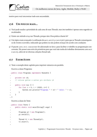 Material do Treinamento Java e Orientação a Objetos




motivo para você sincronizar tudo sem necessidade.



17.6        Um pouco mais...
1) Você pode mudar a prioridade de cada uma de suas Threads, mas isto também é apenas uma sugestão ao
   escalonador.

2) Existe um método stop nas Threads, porque não é boa prática chamá-lo?

3) Um tópico mais avançado é a utilização de wait, notifiy e notifyAll para que as Threads comuniquem-
   se de eventos ocorridos, indicando que podem ou não podem avançar de acordo com condições

4) O pacote java.util.concurrent foi adicionado no Java 5 para facilitar o trabalho na programação con-
   corrente. Ele possui uma série de primitivas para que você não tenha de trabalhar diretamente com wait
   e notify, além de ter diversas coleções thread safe.



17.7       Exercícios
1) Teste o exemplo deste capítulo para imprimir números em paralelo.
      Escreva a classe Programa:
  1   public class Programa implements Runnable {
  2

  3       private int id;
 4        // colocar getter e setter pro atributo id
  5

 6        public void run () {
  7           for (int i = 0; i < 10000; i++) {
 8                System.out.println("Programa " + id + " valor: " + i);
 9            }
 10       }
 11   }

      Escreva a classe de Teste:
  1   public class Teste {
  2       public static void main(String[] args) {
  3

 4             Programa p1 = new Programa();
  5            p1.setId(1);
 6

  7            Thread t1 = new Thread(p1);
 8             t1.start();
 9




                                     Capítulo 17 - Programação Concorrente e Threads - Um pouco mais... - Página 248
 