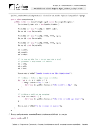 Material do Treinamento Java e Orientação a Objetos




   palavras, teremos threads compartilhando e acessando um mesmo objeto: é aqui que mora o perigo.
   public class BancoDeDados {
       public static void main(String[] args) throws InterruptedException {
           Collection<String> sqls = new HashSet<String>();

             ProduzSQL p1 = new ProduzSQL(0, 10000, sqls);
             Thread t1 = new Thread(p1);

             ProduzSQL p2 = new ProduzSQL(10000, 20000, sqls);
             Thread t2 = new Thread(p2);

             ProduzSQL p3 = new ProduzSQL(20000, 30000, sqls);
             Thread t3 = new Thread(p3);

             t1.start();
             t2.start();
             t3.start();

             // faz com que nós (nós = thread que roda o main)
             // aguardemos o fim dessas três threads
             t1.join();
             t2.join();
             t3.join();

             System.out.println("Threads produtoras de SQLs finalizadas!");

             // verifica se todas as SQLs foram executadas
             for (int i = 0; i < 15000; i++) {
                 if (!sqls.contains("SQL" + i)) {
                     throw new IllegalStateException("não encontrei a SQL" + i);
                 }
             }

             // verifica se null nao se encontra!
             if (sqls.contains(null)) {
                     throw new IllegalStateException("não devia ter null aqui dentro!");
             }

             System.out.println("Fim da execucao com sucesso");
        }
   }

2) Teste o código anterior, mas usando synchronized ao adicionar na coleção:
   public void run() {


    Capítulo 17 - Programação Concorrente e Threads - Exercícios avançados de programação concorrente e locks - Página 250
 