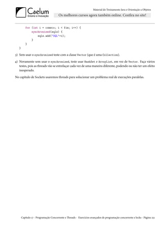Material do Treinamento Java e Orientação a Objetos




          for (int i = comeco; i < fim; i++) {
              synchronized(sqls) {
                  sqls.add("SQL"+i);
              }
          }
   }

3) Sem usar o synchronized teste com a classe Vector (que é uma Collection).

4) Novamente sem usar o synchronized, teste usar HashSet e ArrayList, em vez de Vector. Faça vários
   testes, pois as threads vão se entrelaçar cada vez de uma maneira diferente, podendo ou não ter um efeito
   inesperado.

No capítulo de Sockets usaremos threads para solucionar um problema real de execuções paralelas.




       Capítulo 17 - Programação Concorrente e Threads - Exercícios avançados de programação concorrente e locks - Página 251
 