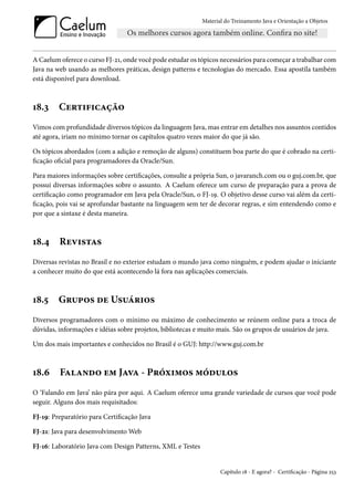 Material do Treinamento Java e Orientação a Objetos




A Caelum oferece o curso FJ-21, onde você pode estudar os tópicos necessários para começar a trabalhar com
Java na web usando as melhores práticas, design patterns e tecnologias do mercado. Essa apostila também
está disponível para download.



18.3     Certificação
Vimos com profundidade diversos tópicos da linguagem Java, mas entrar em detalhes nos assuntos contidos
até agora, iriam no mínimo tornar os capítulos quatro vezes maior do que já são.

Os tópicos abordados (com a adição e remoção de alguns) constituem boa parte do que é cobrado na certi-
ficação oficial para programadores da Oracle/Sun.

Para maiores informações sobre certificações, consulte a própria Sun, o javaranch.com ou o guj.com.br, que
possui diversas informações sobre o assunto. A Caelum oferece um curso de preparação para a prova de
certificação como programador em Java pela Oracle/Sun, o FJ-19. O objetivo desse curso vai além da certi-
ficação, pois vai se aprofundar bastante na linguagem sem ter de decorar regras, e sim entendendo como e
por que a sintaxe é desta maneira.



18.4     Revistas
Diversas revistas no Brasil e no exterior estudam o mundo java como ninguém, e podem ajudar o iniciante
a conhecer muito do que está acontecendo lá fora nas aplicações comerciais.



18.5     Grupos de Usuários
Diversos programadores com o mínimo ou máximo de conhecimento se reúnem online para a troca de
dúvidas, informações e idéias sobre projetos, bibliotecas e muito mais. São os grupos de usuários de java.

Um dos mais importantes e conhecidos no Brasil é o GUJ: http://www.guj.com.br



18.6     Falando em Java - Próximos módulos
O ‘Falando em Java’ não pára por aqui. A Caelum oferece uma grande variedade de cursos que você pode
seguir. Alguns dos mais requisitados:

FJ-19: Preparatório para Certificação Java

FJ-21: Java para desenvolvimento Web

FJ-16: Laboratório Java com Design Patterns, XML e Testes


                                                                   Capítulo 18 - E agora? - Certificação - Página 253
 