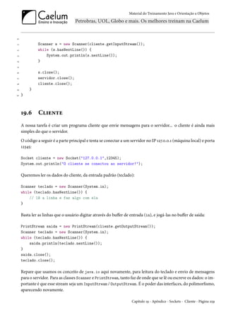 Material do Treinamento Java e Orientação a Objetos




10

11            Scanner s = new Scanner(cliente.getInputStream());
12            while (s.hasNextLine()) {
13                System.out.println(s.nextLine());
14            }
15

16            s.close();
17            servidor.close();
18            cliente.close();
19       }
20   }



     19.6      Cliente
     A nossa tarefa é criar um programa cliente que envie mensagens para o servidor... o cliente é ainda mais
     simples do que o servidor.

     O código a seguir é a parte principal e tenta se conectar a um servidor no IP 127.0.0.1 (máquina local) e porta
     12345:

     Socket cliente = new Socket("127.0.0.1",12345);
     System.out.println("O cliente se conectou ao servidor!");

     Queremos ler os dados do cliente, da entrada padrão (teclado):

     Scanner teclado = new Scanner(System.in);
     while (teclado.hasNextLine()) {
         // lê a linha e faz algo com ela
     }

     Basta ler as linhas que o usuário digitar através do buffer de entrada (in), e jogá-las no buffer de saída:

     PrintStream saida = new PrintStream(cliente.getOutputStream());
     Scanner teclado = new Scanner(System.in);
     while (teclado.hasNextLine()) {
         saida.println(teclado.nextLine());
     }
     saida.close();
     teclado.close();

     Repare que usamos os conceito de java.io aqui novamente, para leitura do teclado e envio de mensagens
     para o servidor. Para as classes Scanner e PrintStream, tanto faz de onde que se lê ou escreve os dados: o im-
     portante é que esse stream seja um InputStream / OutputStream. É o poder das interfaces, do polimorfismo,
     aparecendo novamente.

                                                                     Capítulo 19 - Apêndice - Sockets - Cliente - Página 259
 