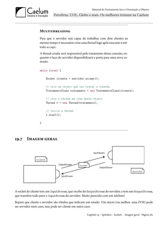 Material do Treinamento Java e Orientação a Objetos




                  Multithreading
                  Para que o servidor seja capaz de trabalhar com dois clientes ao
                  mesmo tempo é necessário criar uma thread logo após executar o mé-
                  todo accept.
                  A thread criada será responsável pelo tratamento dessa conexão, en-
                  quanto o laço do servidor disponibilizará a porta para uma nova co-
                  nexão:

                  while (true) {

                      Socket cliente = servidor.accept();

                      // cria um objeto que vai tratar a conexão
                      TratamentoClass tratamento = new TratamentoClass(cliente);

                      // cria a thread em cima deste objeto
                      Thread t = new Thread(tratamento);

                      // inicia a thread
                      t.start();

                  }




19.7    Imagem geral




A socket do cliente tem um InputStream, que recebe do OutputStream do servidor, e tem um OutputStream,
que transfere tudo para o InputStream do servidor. Muito parecido com um telefone!

Repare que cliente e servidor são rótulos que indicam um estado. Um micro (ou melhor, uma JVM) pode
ser servidor num caso, mas pode ser cliente em outro caso.

                                                     Capítulo 19 - Apêndice - Sockets - Imagem geral - Página 261
 