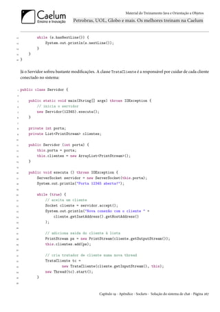 Material do Treinamento Java e Orientação a Objetos




12            while (s.hasNextLine()) {
13                System.out.println(s.nextLine());
14            }
15       }
16   }


     Já o Servidor sofreu bastante modificações. A classe TrataCliente é a responsável por cuidar de cada cliente
     conectado no sistema:

 1   public class Servidor {
 2

 3       public static void main(String[] args) throws IOException {
 4           // inicia o servidor
 5           new Servidor(12345).executa();
 6       }
 7

 8       private int porta;
 9       private List<PrintStream> clientes;
10

11       public Servidor (int porta) {
12           this.porta = porta;
13           this.clientes = new ArrayList<PrintStream>();
14       }
15

16       public void executa () throws IOException {
17           ServerSocket servidor = new ServerSocket(this.porta);
18           System.out.println("Porta 12345 aberta!");
19

20            while (true) {
21                // aceita um cliente
22                Socket cliente = servidor.accept();
23                System.out.println("Nova conexão com o cliente " +
24                    cliente.getInetAddress().getHostAddress()
25                );
26

27                 // adiciona saida do cliente à lista
28                 PrintStream ps = new PrintStream(cliente.getOutputStream());
29                 this.clientes.add(ps);
30

31                 // cria tratador de cliente numa nova thread
32                 TrataCliente tc =
33                         new TrataCliente(cliente.getInputStream(), this);
34                 new Thread(tc).start();
35            }
36



                                                  Capítulo 19 - Apêndice - Sockets - Solução do sistema de chat - Página 267
 