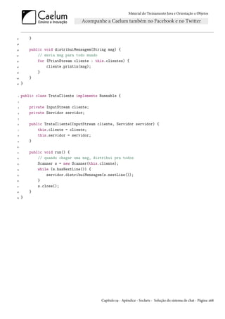 Material do Treinamento Java e Orientação a Objetos




37       }
38

39       public void distribuiMensagem(String msg) {
40           // envia msg para todo mundo
41           for (PrintStream cliente : this.clientes) {
42               cliente.println(msg);
43           }
44       }
45   }


 1   public class TrataCliente implements Runnable {
 2

 3       private InputStream cliente;
 4       private Servidor servidor;
 5

 6       public TrataCliente(InputStream cliente, Servidor servidor) {
 7           this.cliente = cliente;
 8           this.servidor = servidor;
 9       }
10

11       public void run() {
12           // quando chegar uma msg, distribui pra todos
13           Scanner s = new Scanner(this.cliente);
14           while (s.hasNextLine()) {
15               servidor.distribuiMensagem(s.nextLine());
16           }
17           s.close();
18       }
19   }




                                          Capítulo 19 - Apêndice - Sockets - Solução do sistema de chat - Página 268
 