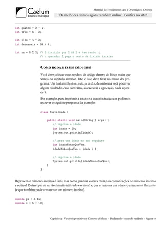 Material do Treinamento Java e Orientação a Objetos




int quatro = 2 + 2;
int tres = 5 - 2;

int oito = 4 * 2;
int dezesseis = 64 / 4;

int um = 5 % 2; // 5 dividido por 2 dá 2 e tem resto 1;
                // o operador % pega o resto da divisão inteira


                   Como rodar esses códigos?
                   Você deve colocar esses trechos de código dentro do bloco main que
                   vimos no capítulo anterior. Isto é, isso deve ficar no miolo do pro-
                   grama. Use bastante System.out.println, dessa forma você pode ver
                   algum resultado, caso contrário, ao executar a aplicação, nada apare-
                   cerá.
                   Por exemplo, para imprimir a idade e a idadeNoAnoQueVem podemos
                   escrever o seguinte programa de exemplo:

                   class TestaIdade {

                        public static void main(String[] args) {
                            // imprime a idade
                            int idade = 20;
                            System.out.println(idade);

                              // gera uma idade no ano seguinte
                              int idadeNoAnoQueVem;
                              idadeNoAnoQueVem = idade + 1;

                              // imprime a idade
                              System.out.println(idadeNoAnoQueVem);
                        }
                   }


Representar números inteiros é fácil, mas como guardar valores reais, tais como frações de números inteiros
e outros? Outro tipo de variável muito utilizado é o double, que armazena um número com ponto flutuante
(e que também pode armazenar um número inteiro).

double pi = 3.14;
double x = 5 * 10;




                            Capítulo 3 - Variáveis primitivas e Controle de fluxo - Declarando e usando variáveis - Página 18
 