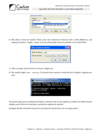 Material do Treinamento Java e Orientação a Objetos




6) Não altere o nome da variável! Deixe como está e adicione no final do valor ;%JAVA_HOME%bin, não
   esqueça do ponto-e-vírgula - assim, você está adicionando mais um caminho à sua variável Path.




7) Abra o prompt, indo em Iniciar, Executar e digite cmd.

8) No console, digite javac -version. O comando deve mostrar a versão do Java Compiler e algumas op-
   ções.




Você pode seguir para a instalação do Eclipse, conforme visto no seu capítulo, ou utilizar um editor de texto
simples como o bloco de notas para os primeiros capítulos de apostila.

Qualquer dúvida, não hesite de postá-la no Grupo de Usuários Java, em www.guj.com.br.




                       Capítulo 20 - Apêndice - Instalação do Java - Instalação do JDK em ambiente Windows - Página 274
 