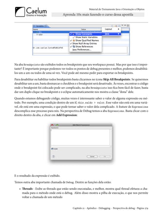 Material do Treinamento Java e Orientação a Objetos




Na aba Breakpoints são exibidos todos os breakpoints que seu workspace possui. Mas por que isso é impor-
tante? É importante porque podemos ver todos os pontos de debug presentes e melhor, podemos desabilitá-
los um a um ou todos de uma só vez. Você pode até mesmo pedir para exportar os breakpoints.

Para desabilitar ou habilitar todos breakpoints basta clicarmos no ícone Skip All Breakpoints. Se quisermos
desabilitar um a um, basta desmarcar o checkbox e o breakpoint será desativado. Às vezes, encontrar o código
onde o breakpoint foi colocado pode ser complicado, na aba Breakpoints isso fica bem fácil de fazer, basta
dar um duplo clique no breakpoint e o eclipse automaticamente nos mostra a classe “dona” dele.

Quando estamos debugando código, muitas vezes é interessante saber o valor de alguma expressão ou mé-
todo. Por exemplo, uma condição dentro de um if, this.saldo > valor. Esse valor não está em uma variá-
vel, ele está em uma expressão, o que pode tornar saber o valor dela complicado. A feature de Expressions
descomplica esse processo para nós. Na perspectiva de Debug temos a aba Expressions. Basta clicar com o
direito dentro da aba, e clicar em Add Expression:




E o resultado da expressão é exibido.

Temos outra aba importante chamada de Debug. Dentre as funções dela estão:

   • Threads - Exibe as threads que estão sendo executadas, e melhor, mostra qual thread efetuou a cha-
     mada para o método onde está o debug. Além disso mostra a pilha de execução, o que nos permite
     voltar a chamada de um método


                                               Capítulo 21 - Apêndice - Debugging - Perspectiva de debug - Página 279
 