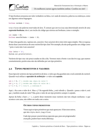 Material do Treinamento Java e Orientação a Objetos




O tipo boolean armazena um valor verdadeiro ou falso, e só: nada de números, palavras ou endereços, como
em algumas outras linguagens.

boolean verdade = true;

true e false são palavras reservadas do Java. É comum que um boolean seja determinado através de uma
expressão booleana, isto é, um trecho de código que retorna um booleano, como o exemplo:

int idade = 30;
boolean menorDeIdade = idade < 18;

O tipo char guarda um, e apenas um, caractere. Esse caractere deve estar entre aspas simples. Não se esqueça
dessas duas características de uma variável do tipo char! Por exemplo, ela não pode guardar um código como
" pois o vazio não é um caractere!

char letra = 'a';
System.out.println(letra);

Variáveis do tipo char são pouco usadas no dia a dia. Veremos mais a frente o uso das Strings, que usamos
constantemente, porém estas não são definidas por um tipo primitivo.



3.2     Tipos primitivos e valores
Esses tipos de variáveis são tipos primitivos do Java: o valor que elas guardam são o real conteúdo da variável.
Quando você utilizar o operador de atribuição = o valor será copiado.

int i = 5; // i recebe uma cópia do valor 5
int j = i; // j recebe uma cópia do valor de i
i = i + 1; // i vira 6, j continua 5

Aqui, i fica com o valor de 6. Mas e j? Na segunda linha, j está valendo 5. Quando i passa a valer 6, será
que j também muda de valor? Não, pois o valor de um tipo primitivo sempre é copiado.

Apesar da linha 2 fazer j = i, a partir desse momento essas variáveis não tem relação nenhuma: o que
acontece com uma, não reflete em nada com a outra.


                    Outros tipos primitivos
                    Vimos aqui os tipos primitivos que mais aparecem. O Java tem outros,
                    que são o byte, short, long e float.

                    Cada tipo possui características especiais que, para um programador
                    avançado, podem fazer muita diferença.


                               Capítulo 3 - Variáveis primitivas e Controle de fluxo - Tipos primitivos e valores - Página 19
 