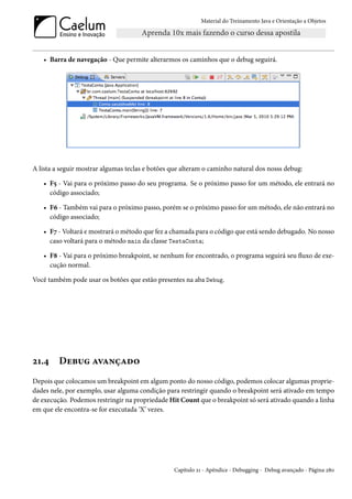 Material do Treinamento Java e Orientação a Objetos




   • Barra de navegação - Que permite alterarmos os caminhos que o debug seguirá.




A lista a seguir mostrar algumas teclas e botões que alteram o caminho natural dos nosss debug:

   • F5 - Vai para o próximo passo do seu programa. Se o próximo passo for um método, ele entrará no
     código associado;

   • F6 - Também vai para o próximo passo, porém se o próximo passo for um método, ele não entrará no
     código associado;

   • F7 - Voltará e mostrará o método que fez a chamada para o código que está sendo debugado. No nosso
     caso voltará para o método main da classe TestaConta;

   • F8 - Vai para o próximo breakpoint, se nenhum for encontrado, o programa seguirá seu fluxo de exe-
     cução normal.

Você também pode usar os botões que estão presentes na aba Debug.




21.4     Debug avançado
Depois que colocamos um breakpoint em algum ponto do nosso código, podemos colocar algumas proprie-
dades nele, por exemplo, usar alguma condição para restringir quando o breakpoint será ativado em tempo
de execução. Podemos restringir na propriedade Hit Count que o breakpoint só será ativado quando a linha
em que ele encontra-se for executada ‘X’ vezes.




                                                 Capítulo 21 - Apêndice - Debugging - Debug avançado - Página 280
 