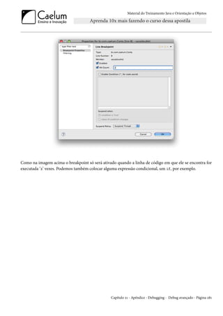 Material do Treinamento Java e Orientação a Objetos




Como na imagem acima o breakpoint só será ativado quando a linha de código em que ele se encontra for
executada ‘2’ vezes. Podemos também colocar alguma expressão condicional, um if, por exemplo.




                                               Capítulo 21 - Apêndice - Debugging - Debug avançado - Página 281
 