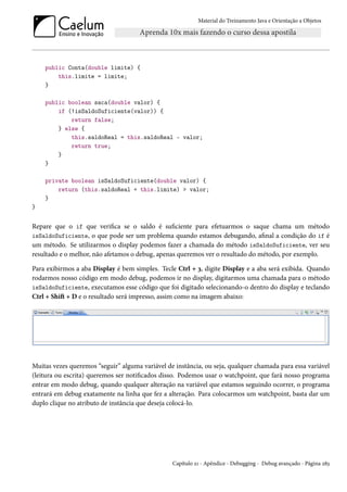 Material do Treinamento Java e Orientação a Objetos




    public Conta(double limite) {
        this.limite = limite;
    }

    public boolean saca(double valor) {
        if (!isSaldoSuficiente(valor)) {
            return false;
        } else {
            this.saldoReal = this.saldoReal - valor;
            return true;
        }
    }

    private boolean isSaldoSuficiente(double valor) {
        return (this.saldoReal + this.limite) > valor;
    }
}


Repare que o if que verifica se o saldo é suficiente para efetuarmos o saque chama um método
isSaldoSuficiente, o que pode ser um problema quando estamos debugando, afinal a condição do if é
um método. Se utilizarmos o display podemos fazer a chamada do método isSaldoSuficiente, ver seu
resultado e o melhor, não afetamos o debug, apenas queremos ver o resultado do método, por exemplo.

Para exibirmos a aba Display é bem simples. Tecle Ctrl + 3, digite Display e a aba será exibida. Quando
rodarmos nosso código em modo debug, podemos ir no display, digitarmos uma chamada para o método
isSaldoSuficiente, executamos esse código que foi digitado selecionando-o dentro do display e teclando
Ctrl + Shift + D e o resultado será impresso, assim como na imagem abaixo:




Muitas vezes queremos “seguir” alguma variável de instância, ou seja, qualquer chamada para essa variável
(leitura ou escrita) queremos ser notificados disso. Podemos usar o watchpoint, que fará nosso programa
entrar em modo debug, quando qualquer alteração na variável que estamos seguindo ocorrer, o programa
entrará em debug exatamente na linha que fez a alteração. Para colocarmos um watchpoint, basta dar um
duplo clique no atributo de instância que deseja colocá-lo.




                                                 Capítulo 21 - Apêndice - Debugging - Debug avançado - Página 283
 