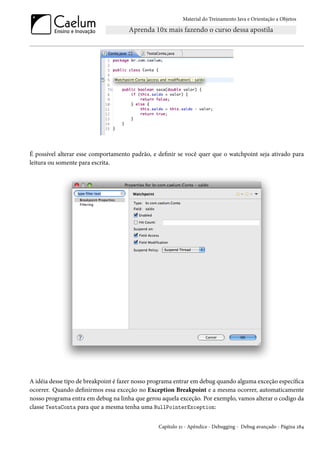 Material do Treinamento Java e Orientação a Objetos




É possível alterar esse comportamento padrão, e definir se você quer que o watchpoint seja ativado para
leitura ou somente para escrita.




A idéia desse tipo de breakpoint é fazer nosso programa entrar em debug quando alguma exceção específica
ocorrer. Quando definirmos essa exceção no Exception Breakpoint e a mesma ocorrer, automaticamente
nosso programa entra em debug na linha que gerou aquela exceção. Por exemplo, vamos alterar o codigo da
classe TestaConta para que a mesma tenha uma NullPointerException:


                                                Capítulo 21 - Apêndice - Debugging - Debug avançado - Página 284
 