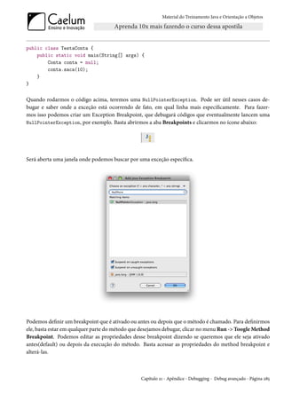 Material do Treinamento Java e Orientação a Objetos




public class TestaConta {
    public static void main(String[] args) {
        Conta conta = null;
        conta.saca(10);
    }
}


Quando rodarmos o código acima, teremos uma NullPointerException. Pode ser útil nesses casos de-
bugar e saber onde a exceção está ocorrendo de fato, em qual linha mais especificamente. Para fazer-
mos isso podemos criar um Exception Breakpoint, que debugará códigos que eventualmente lancem uma
NullPointerException, por exemplo. Basta abrirmos a aba Breakpoints e clicarmos no ícone abaixo:




Será aberta uma janela onde podemos buscar por uma exceção específica.




Podemos definir um breakpoint que é ativado ou antes ou depois que o método é chamado. Para definirmos
ele, basta estar em qualquer parte do método que desejamos debugar, clicar no menu Run -> Toogle Method
Breakpoint. Podemos editar as propriedades desse breakpoint dizendo se queremos que ele seja ativado
antes(default) ou depois da execução do método. Basta acessar as propriedades do method breakpoint e
alterá-las.



                                                Capítulo 21 - Apêndice - Debugging - Debug avançado - Página 285
 
