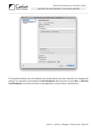 Material do Treinamento Java e Orientação a Objetos




É util quando desejamos que um breakpoint seja ativado quando uma classe específica for carregada pela
primeira vez, chamamos esse breakpoint de Class Breakpoint. Basta clicarmos no menu Run -> Add Class
Load Breakpoint, uma janela será aberta e basta digitarmos o nome da classe e adicionarmos:




                                               Capítulo 21 - Apêndice - Debugging - Debug avançado - Página 286
 