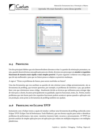 Material do Treinamento Java e Orientação a Objetos




21.5     Profiling
Um dos principais hábitos que nós desenvolvedores devemos evitar é a questão da otimização prematura, ou
seja, quando desenvolvemos uma aplicação para um cliente, devemos nos preocupar em atender o requisitos
funcionais de maneira mais rápida e mais simples possível. O passo seguinte é refatorar seu código para
que ele seja melhorado e para que no futuro possa se adaptar as possíveis mudanças.

A regra é: “Deixe os problemas do futuro, para serem resolvidos no futuro”.

Uma das ferramentas que nos auxiliam na questão de não otimizar nosso código prematuramente, são as
ferramentas de profiling, que tornam aparentes, por exemplo, os problemas de memória e cpu, que podem
fazer com que otimizemos nosso código. Atualmente devido as técnicas que utilizamos para entregar algo
de valor para o cliente, focamos principalmente na qualidade, aspectos funcionais, testes, etc. Porém, muitos
problemas que não fazem parte dos requisitos funcionais podem acontecer apenas quando a aplicação está
em produção, neste ponto as ferramentas de profiling também nos ajudam.



21.6     Profiling no Eclipse TPTP
Juntamente com o Eclipse temos a opção de instalar e utilizar uma ferramenta de profiling conhecida como
Eclipse TPTP (Eclipse Test & Performance Tools Platform), que nos fornece opções para isolar e identificar
problemas de performance, tais como: memória (memory leak), recursos e processamento. O TPTP nos
permite analisar de simples aplicações java até aplicações que rodam em múltiplas máquinas e em múltiplas
plataformas.


                                                          Capítulo 21 - Apêndice - Debugging - Profiling - Página 287
 
