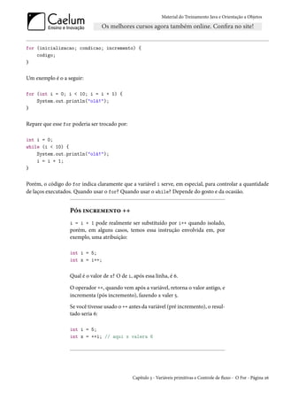 Material do Treinamento Java e Orientação a Objetos




for (inicializacao; condicao; incremento) {
    codigo;
}


Um exemplo é o a seguir:

for (int i = 0; i < 10; i = i + 1) {
    System.out.println("olá!");
}


Repare que esse for poderia ser trocado por:

int i = 0;
while (i < 10) {
    System.out.println("olá!");
    i = i + 1;
}


Porém, o código do for indica claramente que a variável i serve, em especial, para controlar a quantidade
de laços executados. Quando usar o for? Quando usar o while? Depende do gosto e da ocasião.


                  Pós incremento ++
                  i = i + 1 pode realmente ser substituído por i++ quando isolado,
                  porém, em alguns casos, temos essa instrução envolvida em, por
                  exemplo, uma atribuição:

                  int i = 5;
                  int x = i++;


                  Qual é o valor de x? O de i, após essa linha, é 6.

                  O operador ++, quando vem após a variável, retorna o valor antigo, e
                  incrementa (pós incremento), fazendo x valer 5.
                  Se você tivesse usado o ++ antes da variável (pré incremento), o resul-
                  tado seria 6:

                  int i = 5;
                  int x = ++i; // aqui x valera 6




                                               Capítulo 3 - Variáveis primitivas e Controle de fluxo - O For - Página 26
 