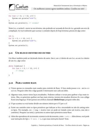 Material do Treinamento Java e Orientação a Objetos




for (int i = 0; i < 10; i++) {
    System.out.println("olá!");
}
System.out.println(i); // cuidado!


Neste for, a variável i morre ao seu término, não podendo ser acessada de fora do for, gerando um erro de
compilação. Se você realmente quer acessar o contador depois do loop terminar, precisa de algo como:

int i;
for (i = 0; i < 10; i++) {
    System.out.println("olá!");
}
System.out.println(i);



3.11    Um bloco dentro do outro
Um bloco também pode ser declarado dentro de outro. Isto é, um if dentro de um for, ou um for dentro
de um for, algo como:

while (condicao) {
    for (int i = 0; i < 10; i++) {
        // código
    }
}



3.12    Para saber mais
1) Vimos apenas os comandos mais usados para controle de fluxo. O Java ainda possui o do..while e o
   switch. Pesquise sobre eles e diga quando é interessante usar cada um deles.

2) Algumas vezes, temos vários laços encadeados. Podemos utilizar o break para quebrar o laço mais in-
   terno. Mas, se quisermos quebrar um laço mais externo, teremos de encadear diversos ifs e seu código
   ficará uma bagunça. O Java possui um artifício chamado labeled loops; pesquise sobre eles.

3) O que acontece se você tentar dividir um número inteiro por 0? E por 0.0?

4) Existe um caminho entre os tipos primitivos que indicam se há a necessidade ou não de casting entre
   os tipos. Por exemplo, int -> long -> double (um int pode ser tratado como um double, mas não o
   contrário). Pesquise (ou teste), e posicione os outros tipos primitivos nesse fluxo.

5) Além dos operadores de incremento, existem os de decremento, como --i e i--. Além desses, você pode
   usar instruções do tipo i += x e i -= x, o que essas instruções fazem? Teste.


                             Capítulo 3 - Variáveis primitivas e Controle de fluxo - Um bloco dentro do outro - Página 29
 