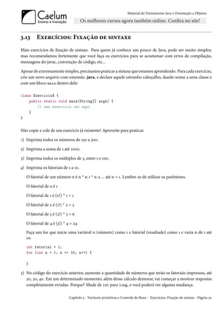 Material do Treinamento Java e Orientação a Objetos




3.13     Exercícios: Fixação de sintaxe
Mais exercícios de fixação de sintaxe. Para quem já conhece um pouco de Java, pode ser muito simples;
mas recomendamos fortemente que você faça os exercícios para se acostumar com erros de compilação,
mensagens do javac, convenção de código, etc...

Apesar de extremamente simples, precisamos praticar a sintaxe que estamos aprendendo. Para cada exercício,
crie um novo arquivo com extensão .java, e declare aquele estranho cabeçalho, dando nome a uma classe e
com um bloco main dentro dele:

class ExercicioX {
    public static void main(String[] args) {
        // seu exercicio vai aqui
    }
}


Não copie e cole de um exercício já existente! Aproveite para praticar.

1) Imprima todos os números de 150 a 300.

2) Imprima a soma de 1 até 1000.

3) Imprima todos os múltiplos de 3, entre 1 e 100.

4) Imprima os fatoriais de 1 a 10.

   O fatorial de um número n é n * n-1 * n-2 ... até n = 1. Lembre-se de utilizar os parênteses.

   O fatorial de 0 é 1

   O fatorial de 1 é (0!) * 1 = 1

   O fatorial de 2 é (1!) * 2 = 2

   O fatorial de 3 é (2!) * 3 = 6

   O fatorial de 4 é (3!) * 4 = 24
   Faça um for que inicie uma variável n (número) como 1 e fatorial (resultado) como 1 e varia n de 1 até
   10:
   int fatorial = 1;
   for (int n = 1; n <= 10; n++) {

   }

5) No código do exercício anterior, aumente a quantidade de números que terão os fatoriais impressos, até
   20, 30, 40. Em um determinado momento, além desse cálculo demorar, vai começar a mostrar respostas
   completamente erradas. Porque? Mude de int para long, e você poderá ver alguma mudança.

                              Capítulo 3 - Variáveis primitivas e Controle de fluxo - Exercícios: Fixação de sintaxe - Página 30
 