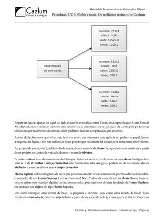 Material do Treinamento Java e Orientação a Objetos




Repare na figura: apesar do papel do lado esquerdo especificar uma Conta, essa especificação é uma Conta?
Nós depositamos e sacamos dinheiro desse papel? Não. Utilizamos a especificação da Conta para poder criar
instâncias que realmente são contas, onde podemos realizar as operações que criamos.

Apesar de declararmos que toda conta tem um saldo, um número e uma agência no pedaço de papel (como
à esquerda na figura), são nas instâncias desse projeto que realmente há espaço para armazenar esses valores.

Ao projeto da conta, isto é, a definição da conta, damos o nome de classe. Ao que podemos construir a partir
desse projeto, as contas de verdade, damos o nome de objetos.

A palavra classe vem da taxonomia da biologia. Todos os seres vivos de uma mesma classe biológica têm
uma série de atributos e comportamentos em comum, mas não são iguais, podem variar nos valores desses
atributos e como realizam esses comportamentos.

Homo Sapiens define um grupo de seres que possuem características em comum, porém a definição (a ideia,
o conceito) de um Homo Sapiens é um ser humano? Não. Tudo está especificado na classe Homo Sapiens,
mas se quisermos mandar alguém correr, comer, pular, precisaremos de uma instância de Homo Sapiens,
ou então de um objeto do tipo Homo Sapiens.

Um outro exemplo: uma receita de bolo. A pergunta é certeira: você come uma receita de bolo? Não.
Precisamos instaciá-la, criar um objeto bolo a partir dessa especificação (a classe) para utilizá-la. Podemos


                                                 Capítulo 4 - Orientação a objetos básica - Criando um tipo - Página 35
 