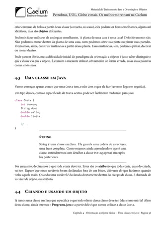 Material do Treinamento Java e Orientação a Objetos




criar centenas de bolos a partir dessa classe (a receita, no caso), eles podem ser bem semelhantes, alguns até
idênticos, mas são objetos diferentes.
Podemos fazer milhares de analogias semelhantes. A planta de uma casa é uma casa? Definitivamente não.
Não podemos morar dentro da planta de uma casa, nem podemos abrir sua porta ou pintar suas paredes.
Precisamos, antes, construir instâncias a partir dessa planta. Essas instâncias, sim, podemos pintar, decorar
ou morar dentro.
Pode parecer óbvio, mas a dificuldade inicial do paradigma da orientação a objetos é justo saber distinguir o
que é classe e o que é objeto. É comum o iniciante utilizar, obviamente de forma errada, essas duas palavras
como sinônimos.



4.3     Uma classe em Java
Vamos começar apenas com o que uma Conta tem, e não com o que ela faz (veremos logo em seguida).
Um tipo desses, como o especificado de Conta acima, pode ser facilmente traduzido para Java:

class Conta {
    int numero;
    String dono;
    double saldo;
    double limite;

      // ..
}


                   String
                   String é uma classe em Java. Ela guarda uma cadeia de caracteres,
                   uma frase completa. Como estamos ainda aprendendo o que é uma
                   classe, entenderemos com detalhes a classe String apenas em capítu-
                   los posteriores.

Por enquanto, declaramos o que toda conta deve ter. Estes são os atributos que toda conta, quando criada,
vai ter. Repare que essas variáveis foram declaradas fora de um bloco, diferente do que fazíamos quando
tinha aquele main. Quando uma variável é declarada diretamente dentro do escopo da classe, é chamada de
variável de objeto, ou atributo.



4.4     Criando e usando um objeto
Já temos uma classe em Java que especifica o que todo objeto dessa classe deve ter. Mas como usá-la? Além
dessa classe, ainda teremos o Programa.java e a partir dele é que vamos utilizar a classe Conta.

                                               Capítulo 4 - Orientação a objetos básica - Uma classe em Java - Página 36
 