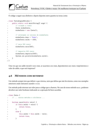 Material do Treinamento Java e Orientação a Objetos




     O código a seguir saca dinheiro e depois deposita outra quantia na nossa conta:

 1   class TestaAlgunsMetodos {
 2       public static void main(String[] args) {
 3           // criando a conta
4            Conta minhaConta;
 5           minhaConta = new Conta();
6

 7             // alterando os valores de minhaConta
8              minhaConta.dono = "Duke";
9              minhaConta.saldo = 1000;
10

11             // saca 200 reais
12             minhaConta.saca(200);
13

14             // deposita 500 reais
15             minhaConta.deposita(500);
16             System.out.println(minhaConta.saldo);
17         }
18   }


     Uma vez que seu saldo inicial é 1000 reais, se sacarmos 200 reais, depositarmos 500 reais e imprimirmos o
     valor do saldo, o que será impresso?



     4.6       Métodos com retorno
     Um método sempre tem que definir o que retorna, nem que defina que não há retorno, como nos exemplos
     anteriores onde estávamos usando o void.

     Um método pode retornar um valor para o código que o chamou. No caso do nosso método saca , podemos
     devolver um valor booleano indicando se a operação foi bem sucedida.

 1   class Conta {
 2       // ... outros metodos e atributos ...
 3

4          boolean saca(double valor) {
 5             if (this.saldo < valor) {
6                  return false;
 7             }
8              else {
9                  this.saldo = this.saldo - valor;
10                 return true;
11             }


                                                Capítulo 4 - Orientação a objetos básica - Métodos com retorno - Página 39
 