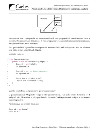 Material do Treinamento Java e Orientação a Objetos




     Internamente, c1 e c2 vão guardar um número que identifica em que posição da memória aquela Conta se
     encontra. Dessa maneira, ao utilizarmos o “.” para navegar, o Java vai acessar a Conta que se encontra naquela
     posição de memória, e não uma outra.

     Para quem conhece, é parecido com um ponteiro, porém você não pode manipulá-lo como um número e
     nem utilizá-lo para aritmética, ela é tipada.

     Um outro exemplo:

 1   class TestaReferencias {
 2       public static void main(String args[]) {
 3           Conta c1 = new Conta();
4            c1.deposita(100);
 5

6             Conta c2 = c1; // linha importante!
 7            c2.deposita(200);
8

9             System.out.println(c1.saldo);
10             System.out.println(c2.saldo);
11       }
12   }


     Qual é o resultado do código acima? O que aparece ao rodar?

     O que acontece aqui? O operador = copia o valor de uma variável. Mas qual é o valor da variável c1? É
     o objeto? Não. Na verdade, o valor guardado é a referência (endereço) de onde o objeto se encontra na
     memória principal.

     Na memória, o que acontece nesse caso:

     Conta c1 = new Conta();
     Conta c2 = c1;




                                    Capítulo 4 - Orientação a objetos básica - Objetos são acessados por referências - Página 42
 