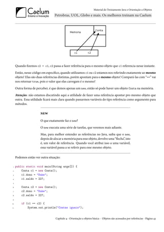 Material do Treinamento Java e Orientação a Objetos




     Quando fizemos c2 = c1, c2 passa a fazer referência para o mesmo objeto que c1 referencia nesse instante.

     Então, nesse código em específico, quando utilizamos c1 ou c2 estamos nos referindo exatamente ao mesmo
     objeto! Elas são duas referências distintas, porém apontam para o mesmo objeto! Compará-las com “==” vai
     nos retornar true, pois o valor que elas carregam é o mesmo!

     Outra forma de perceber, é que demos apenas um new, então só pode haver um objeto Conta na memória.

     Atenção: não estamos discutindo aqui a utilidade de fazer uma referência apontar pro mesmo objeto que
     outra. Essa utilidade ficará mais clara quando passarmos variáveis do tipo referência como argumento para
     métodos.

                        new
                        O que exatamente faz o new?

                        O new executa uma série de tarefas, que veremos mais adiante.

                        Mas, para melhor entender as referências no Java, saiba que o new,
                        depois de alocar a memória para esse objeto, devolve uma “flecha”, isto
                        é, um valor de referência. Quando você atribui isso a uma variável,
                        essa variável passa a se referir para esse mesmo objeto.


     Podemos então ver outra situação:

 1   public static void main(String args[]) {
 2       Conta c1 = new Conta();
 3       c1.dono = "Duke";
4        c1.saldo = 227;
 5

6        Conta c2 = new Conta();
 7       c2.dono = "Duke";
8        c2.saldo = 227;
9

10       if (c1 == c2) {
11           System.out.println("Contas iguais");


                                   Capítulo 4 - Orientação a objetos básica - Objetos são acessados por referências - Página 43
 