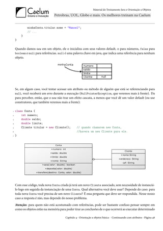 Material do Treinamento Java e Orientação a Objetos




             minhaConta.titular.nome = "Manoel";
             // ...
        }
    }


    Quando damos new em um objeto, ele o inicializa com seus valores default, 0 para números, false para
    boolean e null para referências. null é uma palavra chave em java, que indica uma referência para nenhum
    objeto.




    Se, em algum caso, você tentar acessar um atributo ou método de alguém que está se referenciando para
    null, você receberá um erro durante a execução (NullPointerException, que veremos mais à frente). Da
    para perceber, então, que o new não traz um efeito cascata, a menos que você dê um valor default (ou use
    construtores, que também veremos mais a frente):

1   class Conta {
2       int numero;
3       double saldo;
4       double limite;
5       Cliente titular = new Cliente();           // quando chamarem new Conta,
6                                                  //havera um new Cliente para ele.
7   }




    Com esse código, toda nova Conta criada já terá um novo Cliente associado, sem necessidade de instanciá-
    lo logo em seguida da instanciação de uma Conta. Qual alternativa você deve usar? Depende do caso: para
    toda nova Conta você precisa de um novo Cliente? É essa pergunta que deve ser respondida. Nesse nosso
    caso a resposta é não, mas depende do nosso problema.

    Atenção: para quem não está acostumado com referências, pode ser bastante confuso pensar sempre em
    como os objetos estão na memória para poder tirar as conclusões de o que ocorrerá ao executar determinado

                                         Capítulo 4 - Orientação a objetos básica - Continuando com atributos - Página 48
 
