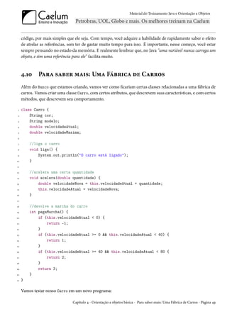 Material do Treinamento Java e Orientação a Objetos




     código, por mais simples que ele seja. Com tempo, você adquire a habilidade de rapidamente saber o efeito
     de atrelar as referências, sem ter de gastar muito tempo para isso. É importante, nesse começo, você estar
     sempre pensando no estado da memória. E realmente lembrar que, no Java "uma variável nunca carrega um
     objeto, e sim uma referência para ele” facilita muito.



     4.10     Para saber mais: Uma Fábrica de Carros
     Além do Banco que estamos criando, vamos ver como ficariam certas classes relacionadas a uma fábrica de
     carros. Vamos criar uma classe Carro, com certos atributos, que descrevem suas características, e com certos
     métodos, que descrevem seu comportamento.

 1   class Carro {
 2       String cor;
 3       String modelo;
 4       double velocidadeAtual;
 5       double velocidadeMaxima;
 6

 7       //liga o carro
 8       void liga() {
 9           System.out.println("O carro está ligado");
10       }
11

12       //acelera uma certa quantidade
13       void acelera(double quantidade) {
14           double velocidadeNova = this.velocidadeAtual + quantidade;
15           this.velocidadeAtual = velocidadeNova;
16       }
17

18       //devolve a marcha do carro
19       int pegaMarcha() {
20           if (this.velocidadeAtual < 0) {
21               return -1;
22           }
23           if (this.velocidadeAtual >= 0 && this.velocidadeAtual < 40) {
24               return 1;
25           }
26           if (this.velocidadeAtual >= 40 && this.velocidadeAtual < 80 {
27               return 2;
28           }
29           return 3;
30       }
31   }

     Vamos testar nosso Carro em um novo programa:

                                 Capítulo 4 - Orientação a objetos básica - Para saber mais: Uma Fábrica de Carros - Página 49
 