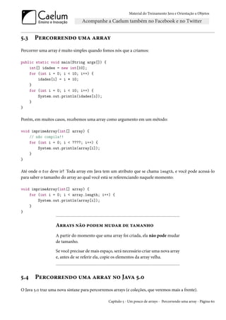 Material do Treinamento Java e Orientação a Objetos




5.3    Percorrendo uma array
Percorrer uma array é muito simples quando fomos nós que a criamos:

public static void main(String args[]) {
    int[] idades = new int[10];
    for (int i = 0; i < 10; i++) {
        idades[i] = i * 10;
    }
    for (int i = 0; i < 10; i++) {
        System.out.println(idades[i]);
    }
}

Porém, em muitos casos, recebemos uma array como argumento em um método:

void imprimeArray(int[] array) {
    // não compila!!
    for (int i = 0; i < ????; i++) {
        System.out.println(array[i]);
    }
}

Até onde o for deve ir? Toda array em Java tem um atributo que se chama length, e você pode acessá-lo
para saber o tamanho do array ao qual você está se referenciando naquele momento:

void imprimeArray(int[] array) {
    for (int i = 0; i < array.length; i++) {
        System.out.println(array[i]);
    }
}


                   Arrays não podem mudar de tamanho
                   A partir do momento que uma array foi criada, ela não pode mudar
                   de tamanho.

                   Se você precisar de mais espaço, será necessário criar uma nova array
                   e, antes de se referir ela, copie os elementos da array velha.



5.4    Percorrendo uma array no Java 5.0
O Java 5.0 traz uma nova sintaxe para percorremos arrays (e coleções, que veremos mais a frente).

                                                Capítulo 5 - Um pouco de arrays - Percorrendo uma array - Página 60
 