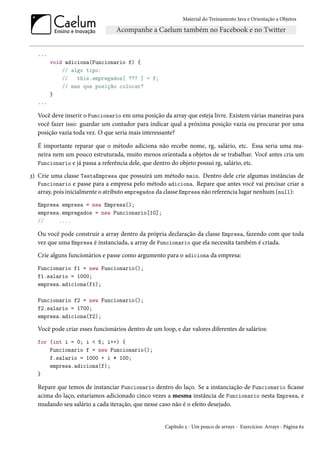 Material do Treinamento Java e Orientação a Objetos




  ...
        void adiciona(Funcionario f) {
            // algo tipo:
            //   this.empregados[ ??? ] = f;
            // mas que posição colocar?
        }
  ...

  Você deve inserir o Funcionario em uma posição da array que esteja livre. Existem várias maneiras para
  você fazer isso: guardar um contador para indicar qual a próxima posição vazia ou procurar por uma
  posição vazia toda vez. O que seria mais interessante?

  É importante reparar que o método adiciona não recebe nome, rg, salário, etc. Essa seria uma ma-
  neira nem um pouco estruturada, muito menos orientada a objetos de se trabalhar. Você antes cria um
  Funcionario e já passa a referência dele, que dentro do objeto possui rg, salário, etc.

3) Crie uma classe TestaEmpresa que possuirá um método main. Dentro dele crie algumas instâncias de
   Funcionario e passe para a empresa pelo método adiciona. Repare que antes você vai precisar criar a
   array, pois inicialmente o atributo empregados da classe Empresa não referencia lugar nenhum (null):
  Empresa empresa = new Empresa();
  empresa.empregados = new Funcionario[10];
  //     ....

  Ou você pode construir a array dentro da própria declaração da classe Empresa, fazendo com que toda
  vez que uma Empresa é instanciada, a array de Funcionario que ela necessita também é criada.
  Crie alguns funcionários e passe como argumento para o adiciona da empresa:
  Funcionario f1 = new Funcionario();
  f1.salario = 1000;
  empresa.adiciona(f1);

  Funcionario f2 = new Funcionario();
  f2.salario = 1700;
  empresa.adiciona(f2);

  Você pode criar esses funcionários dentro de um loop, e dar valores diferentes de salários:
  for (int i = 0; i < 5; i++) {
      Funcionario f = new Funcionario();
      f.salario = 1000 + i * 100;
      empresa.adiciona(f);
  }

  Repare que temos de instanciar Funcionario dentro do laço. Se a instanciação de Funcionario ficasse
  acima do laço, estaríamos adicionado cinco vezes a mesma instância de Funcionario nesta Empresa, e
  mudando seu salário a cada iteração, que nesse caso não é o efeito desejado.


                                                    Capítulo 5 - Um pouco de arrays - Exercícios: Arrays - Página 62
 