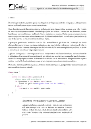 Material do Treinamento Java e Orientação a Objetos




                                                       ^
1 error


Na orientação a objetos, é prática quase que obrigatória proteger seus atributos com private. (discutiremos
outros modificadores de acesso em outros capítulos).

Cada classe é responsável por controlar seus atributos, portanto ela deve julgar se aquele novo valor é válido
ou não! Esta validação não deve ser controlada por quem está usando a classe e sim por ela mesma, centra-
lizando essa responsabilidade e facilitando futuras mudanças no sistema. Muitas outras vezes nem mesmo
queremos que outras classes saibam da existência de determinado atributo, escondendo-o por completo, já
que ele diz respeito ao funcionamento interno do objeto.

Repare que, quem invoca o método saca não faz a menor ideia de que existe um limite que está sendo
checado. Para quem for usar essa classe, basta saber o que o método faz e não como exatamente ele o faz (o
que um método faz é sempre mais importante do que como ele faz: mudar a implementação é fácil, já mudar
a assinatura de um método vai gerar problemas).

A palavra chave private também pode ser usada para modificar o acesso a um método. Tal funcionalidade
é utilizada em diversos cenários: quando existe um método que serve apenas para auxiliar a própria classe e
quando há código repetido dentro de dois métodos da classe são os mais comuns. Sempre devemos expôr o
mínimo possível de funcionalidades, para criar um baixo acoplamento entre as nossas classes.

Da mesma maneira que temos o private, temos o modificador public, que permite a todos acessarem um
determinado atributo ou método :

class Conta {
    //...
    public void saca(double quantidade) {
        //posso sacar até saldo+limite
        if (quantidade > this.saldo + this.limite){
            System.out.println("Não posso sacar fora do limite!");
        } else {
            this.saldo = this.saldo - quantidade;
        }
    }
}


                   E quando não há modificador de acesso?
                   Até agora, tínhamos declarado variáveis e métodos sem nenhum mo-
                   dificador como private e public. Quando isto acontece, o seu mé-
                   todo ou atributo fica num estado de visibilidade intermediário entre
                   o private e o public, que veremos mais pra frente, no capítulo de
                   pacotes.


                              Capítulo 6 - Modificadores de acesso e atributos de classe - Controlando o acesso - Página 69
 