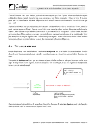 Material do Treinamento Java e Orientação a Objetos




É muito comum, e faz todo sentido, que seus atributos sejam private e quase todos seus métodos sejam
public (não é uma regra!). Desta forma, toda conversa de um objeto com outro é feita por troca de mensa-
gens, isto é, acessando seus métodos. Algo muito mais educado que mexer diretamente em um atributo que
não é seu!

Melhor ainda! O dia em que precisarmos mudar como é realizado um saque na nossa classe Conta, adivinhe
onde precisaríamos modificar? Apenas no método saca, o que faz pleno sentido. Como exemplo, imagine
cobrar CPMF de cada saque: basta você modificar ali, e nenhum outro código, fora a classe Conta, precisará
ser recompilado. Mais: as classes que usam esse método nem precisam ficar sabendo de tal modificação! Você
precisa apenas recompilar aquela classe e substituir aquele arquivo .class. Ganhamos muito em esconder o
funcionamento do nosso método na hora de dar manutenção e fazer modificações.



6.2     Encapsulamento
O que começamos a ver nesse capítulo é a ideia de encapsular, isto é, esconder todos os membros de uma
classe (como vimos acima), além de esconder como funcionam as rotinas (no caso métodos) do nosso sis-
tema.

Encapsular é fundamental para que seu sistema seja sucetível a mudanças: não precisaremos mudar uma
regra de negócio em vários lugares, mas sim em apenas um único lugar, já que essa regra está encapsulada.
(veja o caso do método saca)




O conjunto de métodos públicos de uma classe é também chamado de interface da classe, pois esta é a única
maneira a qual você se comunica com objetos dessa classe.




                                 Capítulo 6 - Modificadores de acesso e atributos de classe - Encapsulamento - Página 70
 