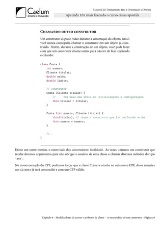 Material do Treinamento Java e Orientação a Objetos




                  Chamando outro construtor
                  Um construtor só pode rodar durante a construção do objeto, isto é,
                  você nunca conseguirá chamar o construtor em um objeto já cons-
                  truído. Porém, durante a construção de um objeto, você pode fazer
                  com que um construtor chame outro, para não ter de ficar copiando
                  e colando:

                  class Conta {
                      int numero;
                      Cliente titular;
                      double saldo;
                      double limite;

                          // construtor
                          Conta (Cliente titular) {
                              //     faz mais uma série de inicializações e configurações
                              this.titular = titular;
                          }

                          Conta (int numero, Cliente titular) {
                              this(titular); // chama o construtor que foi declarado acima
                              this.numero = numero;
                          }

                          //..
                  }



Existe um outro motivo, o outro lado dos construtores: facilidade. Às vezes, criamos um construtor que
recebe diversos argumentos para não obrigar o usuário de uma classe a chamar diversos métodos do tipo
'set'.

No nosso exemplo do CPF, podemos forçar que a classe Cliente receba no mínimo o CPF, dessa maneira
um Cliente já será construído e com um CPF válido.




                      Capítulo 6 - Modificadores de acesso e atributos de classe - A necessidade de um construtor - Página 78
 