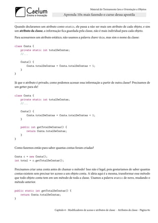 Material do Treinamento Java e Orientação a Objetos




Quando declaramos um atributo como static, ele passa a não ser mais um atributo de cada objeto, e sim
um atributo da classe, a informação fica guardada pela classe, não é mais individual para cada objeto.

Para acessarmos um atributo estático, não usamos a palavra chave this, mas sim o nome da classe:

class Conta {
    private static int totalDeContas;
    //...

    Conta() {
        Conta.totalDeContas = Conta.totalDeContas + 1;
    }
}


Já que o atributo é privado, como podemos acessar essa informação a partir de outra classe? Precisamos de
um getter para ele!

class Conta {
    private static int totalDeContas;
    //...

    Conta() {
        Conta.totalDeContas = Conta.totalDeContas + 1;
    }

    public int getTotalDeContas() {
        return Conta.totalDeContas;
    }
}


Como fazemos então para saber quantas contas foram criadas?

Conta c = new Conta();
int total = c.getTotalDeContas();


Precisamos criar uma conta antes de chamar o método! Isso não é legal, pois gostaríamos de saber quantas
contas existem sem precisar ter acesso a um objeto conta. A ideia aqui é a mesma, transformar esse método
que todo objeto conta tem em um método de toda a classe. Usamos a palavra static de novo, mudando o
método anterior.

public static int getTotalDeContas() {
    return Conta.totalDeContas;
}


                               Capítulo 6 - Modificadores de acesso e atributos de classe - Atributos de classe - Página 80
 