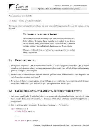 Material do Treinamento Java e Orientação a Objetos




Para acessar esse novo método:

int total = Conta.getTotalDeContas();

Repare que estamos chamando um método não com uma referência para uma Conta, e sim usando o nome
da classe.


                   Métodos e atributos estáticos
                   Métodos e atributos estáticos só podem acessar outros métodos e atri-
                   butos estáticos da mesma classe, o que faz todo sentido já que dentro
                   de um método estático não temos acesso à referência this, pois um
                   método estático é chamado através da classe, e não de um objeto.

                   O static realmente traz um “cheiro” procedural, porém em muitas
                   vezes é necessário.



6.7     Um pouco mais...
1) Em algumas empresas, o UML é amplamente utilizado. Às vezes, o programador recebe o UML já pronto,
   completo, e só deve preencher a implementação, devendo seguir à risca o UML. O que você acha dessa
   prática? Vantagens e desvantagens.

2) Se uma classe só tem atributos e métodos estáticos, que conclusões podemos tirar? O que lhe parece um
   método estático em casos como esses?

3) No caso de atributos booleanos, pode-se usar no lugar do get o sufixo is. Dessa maneira, caso tivéssemos
   um atributo booleano ligado, ao invés de getLigado poderíamos ter isLigado.



6.8     Exercícios: Encapsulamento, construtores e static
1) Adicione o modificador de visibilidade (private, se necessário) para cada atributo e método da classe
   Funcionario. Tente criar um Funcionario no main e modificar ou ler um de seus atributos privados. O
   que acontece?
2) Crie os getters e setters necessários da sua classe Funcionario . Por exemplo:
   class Funcionario {
       private double salario;

        // ...

        public double getSalario() {

                                 Capítulo 6 - Modificadores de acesso e atributos de classe - Um pouco mais... - Página 81
 