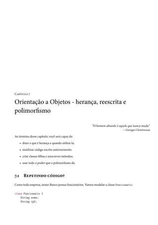 Capítulo 7

Orientação a Objetos - herança, reescrita e
polimorfismo

                                                         “O homem absurdo é aquele que nunca muda.”
                                                                               – Georges Clemenceau

Ao término desse capítulo, você será capaz de:

      • dizer o que é herança e quando utilizá-la;

      • reutilizar código escrito anteriormente;

      • criar classes filhas e reescrever métodos;

      • usar todo o poder que o polimorfismo dá.



7.1      Repetindo código?
Como toda empresa, nosso Banco possui funcionários. Vamos modelar a classe Funcionario:

class Funcionario {
    String nome;
    String cpf;
 