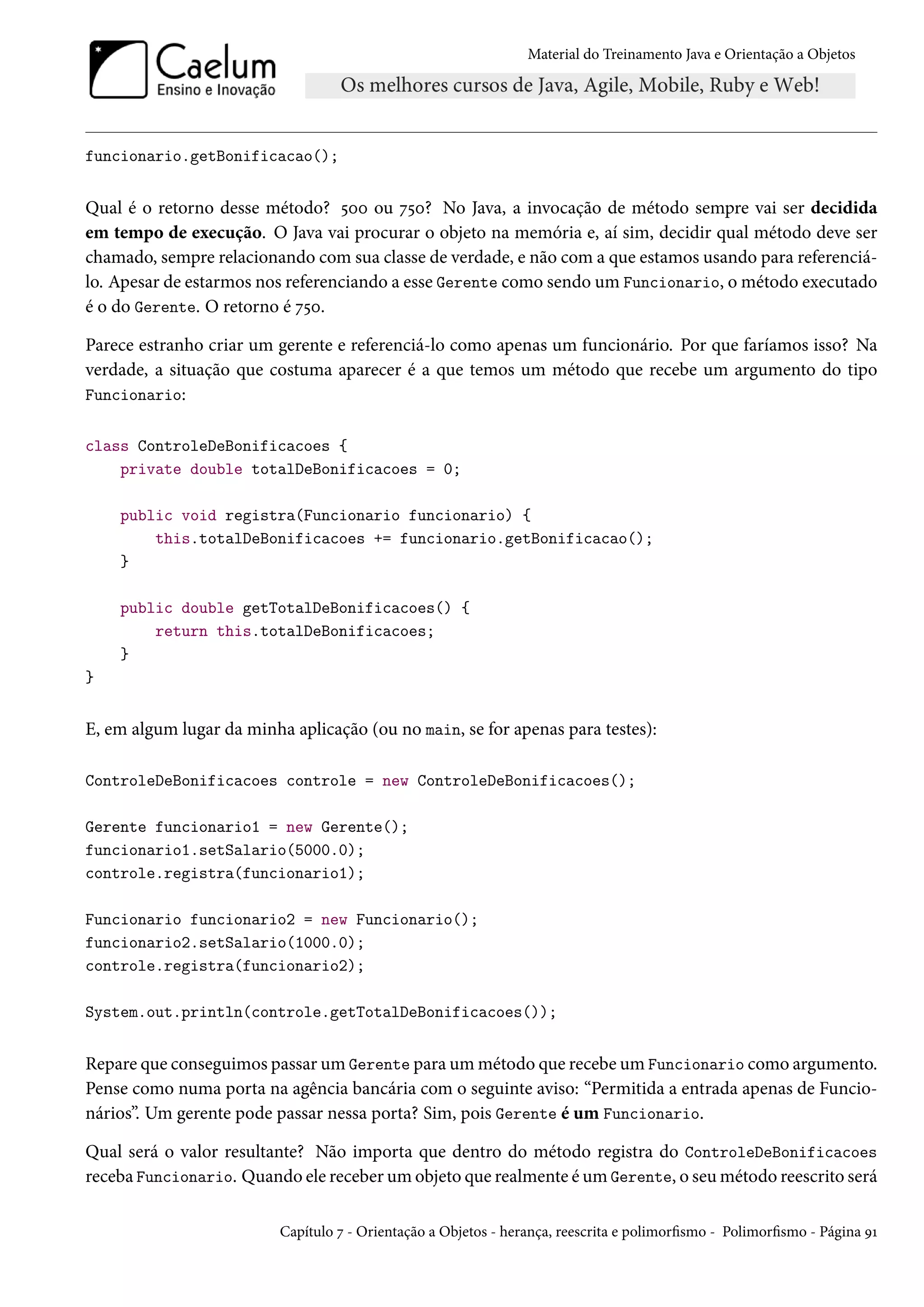 Material do Treinamento Java e Orientação a Objetos




funcionario.getBonificacao();


Qual é o retorno desse método? 500 ou 750? No Java, a invocação de método sempre vai ser decidida
em tempo de execução. O Java vai procurar o objeto na memória e, aí sim, decidir qual método deve ser
chamado, sempre relacionando com sua classe de verdade, e não com a que estamos usando para referenciá-
lo. Apesar de estarmos nos referenciando a esse Gerente como sendo um Funcionario, o método executado
é o do Gerente. O retorno é 750.

Parece estranho criar um gerente e referenciá-lo como apenas um funcionário. Por que faríamos isso? Na
verdade, a situação que costuma aparecer é a que temos um método que recebe um argumento do tipo
Funcionario:


class ControleDeBonificacoes {
    private double totalDeBonificacoes = 0;

    public void registra(Funcionario funcionario) {
        this.totalDeBonificacoes += funcionario.getBonificacao();
    }

    public double getTotalDeBonificacoes() {
        return this.totalDeBonificacoes;
    }
}


E, em algum lugar da minha aplicação (ou no main, se for apenas para testes):

ControleDeBonificacoes controle = new ControleDeBonificacoes();

Gerente funcionario1 = new Gerente();
funcionario1.setSalario(5000.0);
controle.registra(funcionario1);

Funcionario funcionario2 = new Funcionario();
funcionario2.setSalario(1000.0);
controle.registra(funcionario2);

System.out.println(controle.getTotalDeBonificacoes());


Repare que conseguimos passar um Gerente para um método que recebe um Funcionario como argumento.
Pense como numa porta na agência bancária com o seguinte aviso: “Permitida a entrada apenas de Funcio-
nários”. Um gerente pode passar nessa porta? Sim, pois Gerente é um Funcionario.

Qual será o valor resultante? Não importa que dentro do método registra do ControleDeBonificacoes
receba Funcionario. Quando ele receber um objeto que realmente é um Gerente, o seu método reescrito será

                          Capítulo 7 - Orientação a Objetos - herança, reescrita e polimorfismo - Polimorfismo - Página 91
 