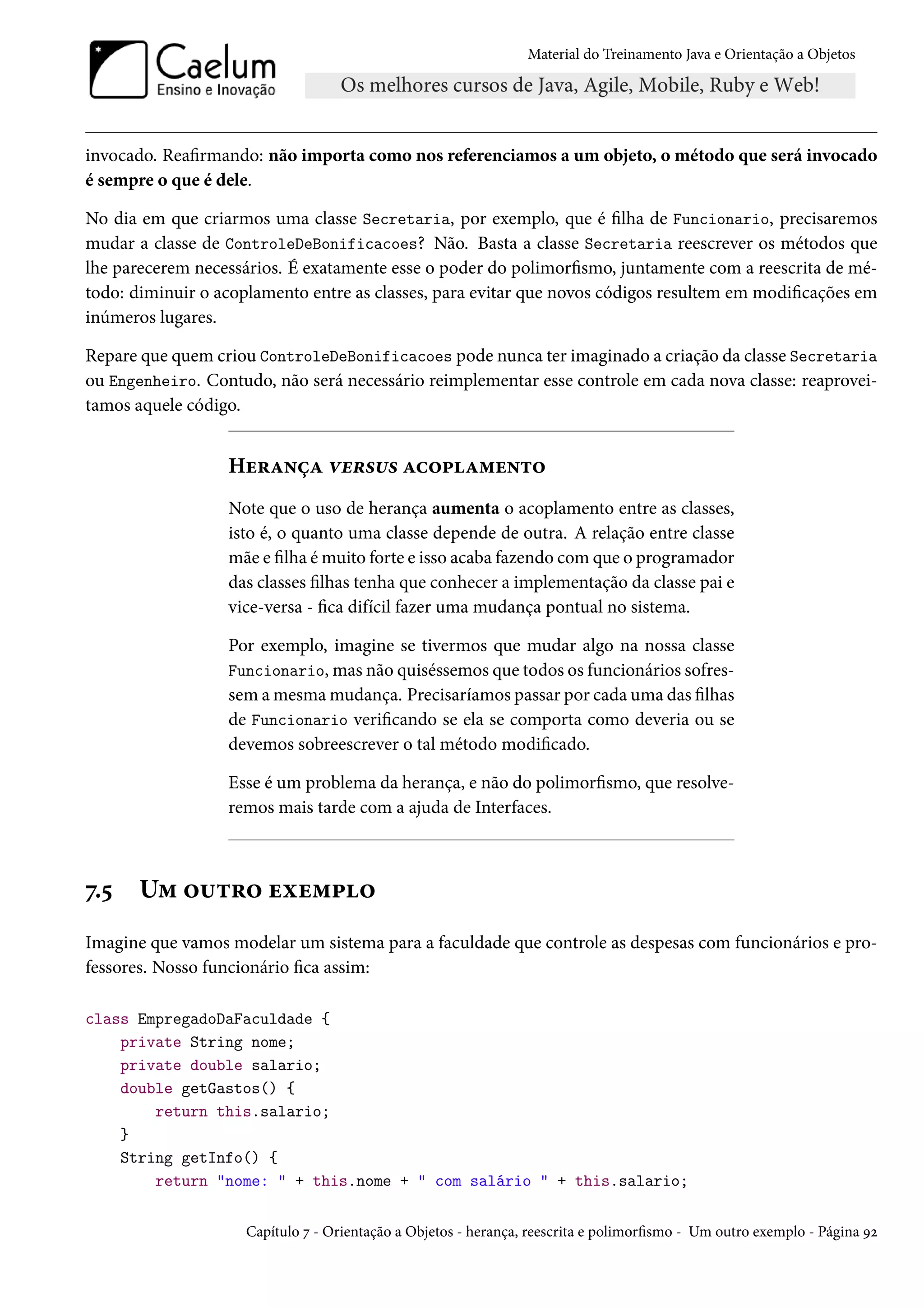 Material do Treinamento Java e Orientação a Objetos




invocado. Reafirmando: não importa como nos referenciamos a um objeto, o método que será invocado
é sempre o que é dele.

No dia em que criarmos uma classe Secretaria, por exemplo, que é filha de Funcionario, precisaremos
mudar a classe de ControleDeBonificacoes? Não. Basta a classe Secretaria reescrever os métodos que
lhe parecerem necessários. É exatamente esse o poder do polimorfismo, juntamente com a reescrita de mé-
todo: diminuir o acoplamento entre as classes, para evitar que novos códigos resultem em modificações em
inúmeros lugares.

Repare que quem criou ControleDeBonificacoes pode nunca ter imaginado a criação da classe Secretaria
ou Engenheiro. Contudo, não será necessário reimplementar esse controle em cada nova classe: reaprovei-
tamos aquele código.


                  Herança versus acoplamento
                  Note que o uso de herança aumenta o acoplamento entre as classes,
                  isto é, o quanto uma classe depende de outra. A relação entre classe
                  mãe e filha é muito forte e isso acaba fazendo com que o programador
                  das classes filhas tenha que conhecer a implementação da classe pai e
                  vice-versa - fica difícil fazer uma mudança pontual no sistema.

                  Por exemplo, imagine se tivermos que mudar algo na nossa classe
                  Funcionario, mas não quiséssemos que todos os funcionários sofres-
                  sem a mesma mudança. Precisaríamos passar por cada uma das filhas
                  de Funcionario verificando se ela se comporta como deveria ou se
                  devemos sobreescrever o tal método modificado.

                  Esse é um problema da herança, e não do polimorfismo, que resolve-
                  remos mais tarde com a ajuda de Interfaces.



7.5    Um outro exemplo
Imagine que vamos modelar um sistema para a faculdade que controle as despesas com funcionários e pro-
fessores. Nosso funcionário fica assim:

class EmpregadoDaFaculdade {
    private String nome;
    private double salario;
    double getGastos() {
        return this.salario;
    }
    String getInfo() {
        return "nome: " + this.nome + " com salário " + this.salario;

                     Capítulo 7 - Orientação a Objetos - herança, reescrita e polimorfismo - Um outro exemplo - Página 92
 