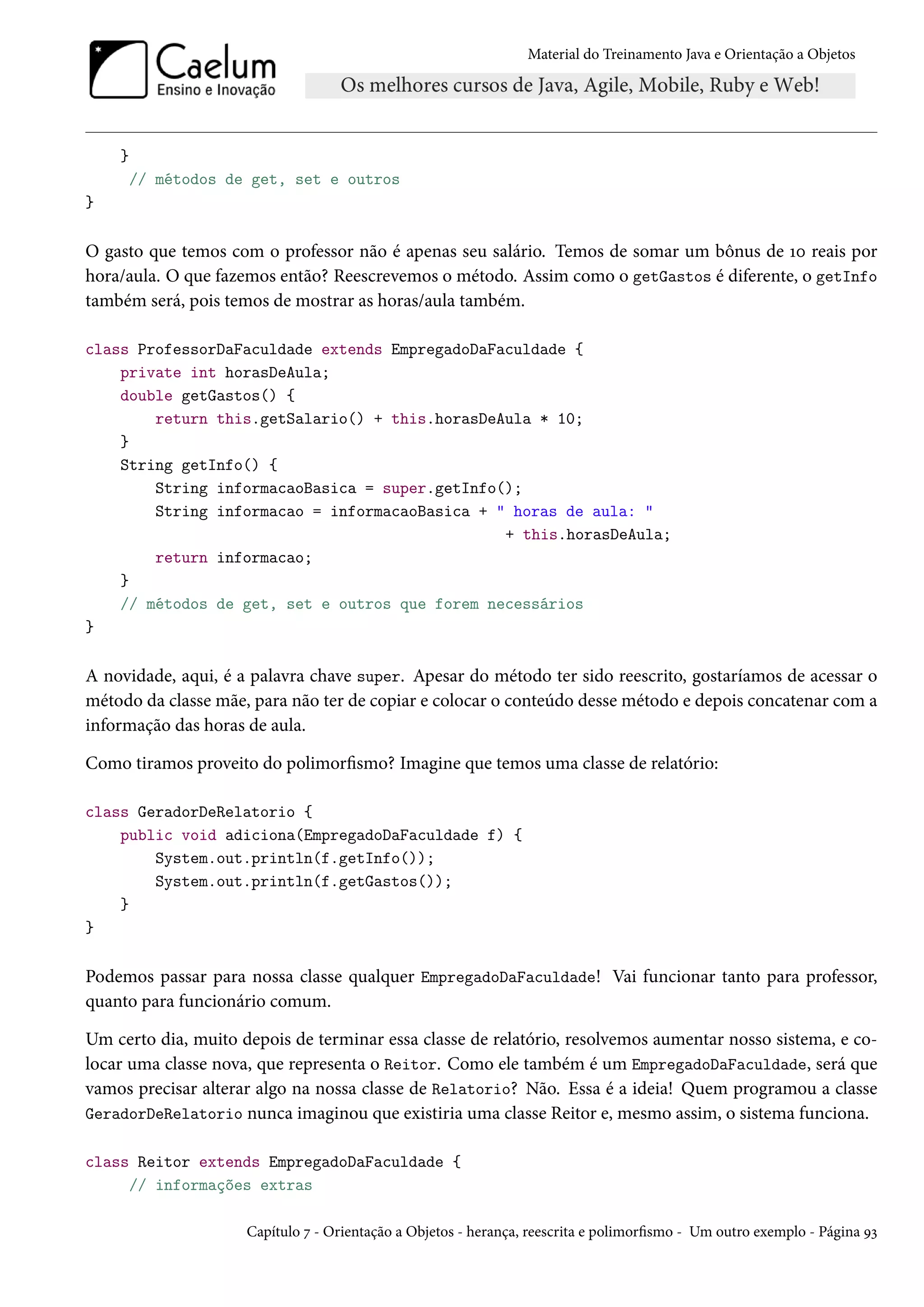 Material do Treinamento Java e Orientação a Objetos




    }
        // métodos de get, set e outros
}

O gasto que temos com o professor não é apenas seu salário. Temos de somar um bônus de 10 reais por
hora/aula. O que fazemos então? Reescrevemos o método. Assim como o getGastos é diferente, o getInfo
também será, pois temos de mostrar as horas/aula também.

class ProfessorDaFaculdade extends EmpregadoDaFaculdade {
    private int horasDeAula;
    double getGastos() {
        return this.getSalario() + this.horasDeAula * 10;
    }
    String getInfo() {
        String informacaoBasica = super.getInfo();
        String informacao = informacaoBasica + " horas de aula: "
                                                + this.horasDeAula;
        return informacao;
    }
    // métodos de get, set e outros que forem necessários
}

A novidade, aqui, é a palavra chave super. Apesar do método ter sido reescrito, gostaríamos de acessar o
método da classe mãe, para não ter de copiar e colocar o conteúdo desse método e depois concatenar com a
informação das horas de aula.

Como tiramos proveito do polimorfismo? Imagine que temos uma classe de relatório:

class GeradorDeRelatorio {
    public void adiciona(EmpregadoDaFaculdade f) {
        System.out.println(f.getInfo());
        System.out.println(f.getGastos());
    }
}

Podemos passar para nossa classe qualquer EmpregadoDaFaculdade! Vai funcionar tanto para professor,
quanto para funcionário comum.

Um certo dia, muito depois de terminar essa classe de relatório, resolvemos aumentar nosso sistema, e co-
locar uma classe nova, que representa o Reitor. Como ele também é um EmpregadoDaFaculdade, será que
vamos precisar alterar algo na nossa classe de Relatorio? Não. Essa é a ideia! Quem programou a classe
GeradorDeRelatorio nunca imaginou que existiria uma classe Reitor e, mesmo assim, o sistema funciona.

class Reitor extends EmpregadoDaFaculdade {
     // informações extras

                     Capítulo 7 - Orientação a Objetos - herança, reescrita e polimorfismo - Um outro exemplo - Página 93
 