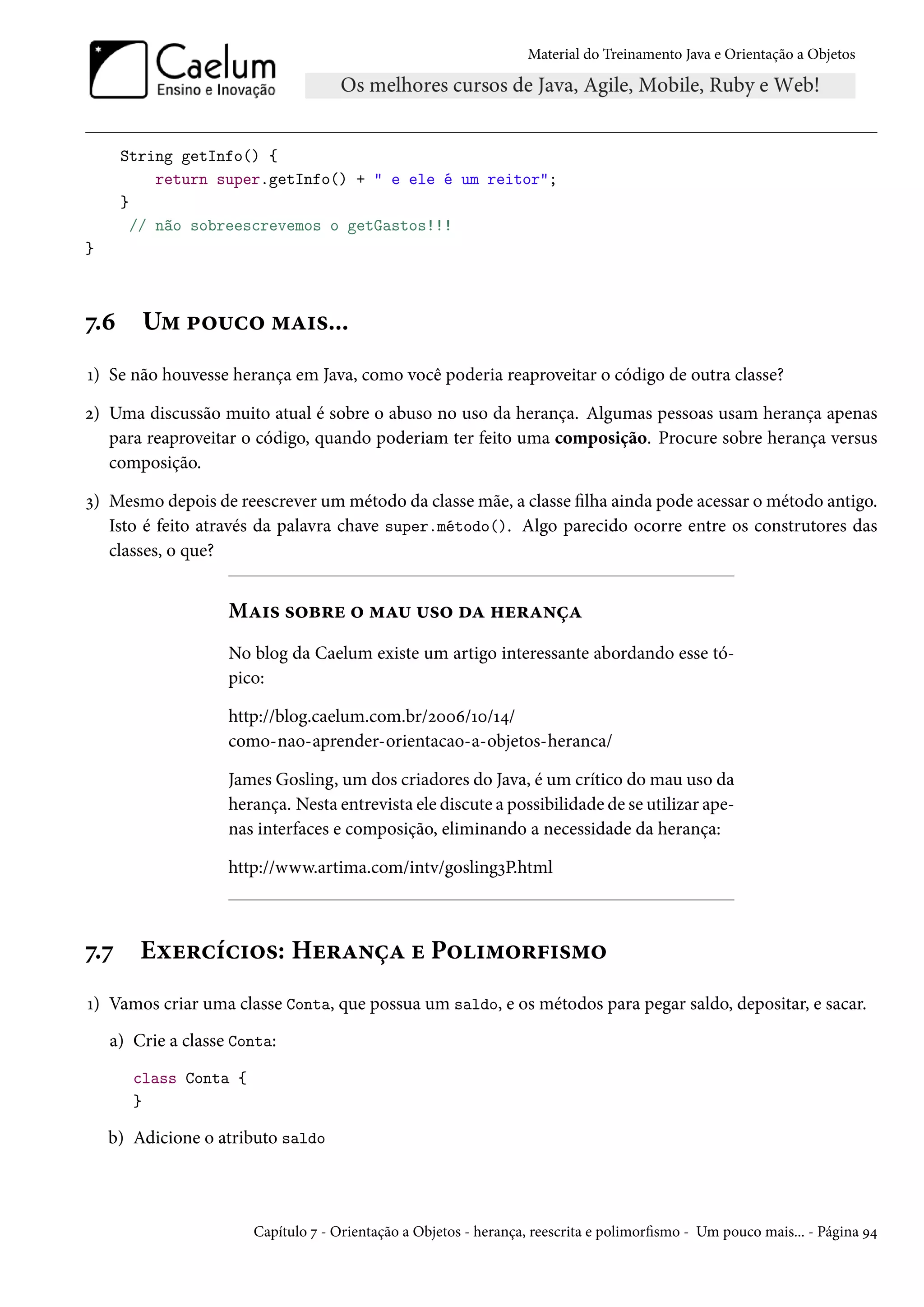 Material do Treinamento Java e Orientação a Objetos




      String getInfo() {
           return super.getInfo() + " e ele é um reitor";
      }
        // não sobreescrevemos o getGastos!!!
}



7.6     Um pouco mais...
1) Se não houvesse herança em Java, como você poderia reaproveitar o código de outra classe?

2) Uma discussão muito atual é sobre o abuso no uso da herança. Algumas pessoas usam herança apenas
   para reaproveitar o código, quando poderiam ter feito uma composição. Procure sobre herança versus
   composição.

3) Mesmo depois de reescrever um método da classe mãe, a classe filha ainda pode acessar o método antigo.
   Isto é feito através da palavra chave super.método(). Algo parecido ocorre entre os construtores das
   classes, o que?


                    Mais sobre o mau uso da herança
                    No blog da Caelum existe um artigo interessante abordando esse tó-
                    pico:

                    http://blog.caelum.com.br/2006/10/14/
                    como-nao-aprender-orientacao-a-objetos-heranca/

                    James Gosling, um dos criadores do Java, é um crítico do mau uso da
                    herança. Nesta entrevista ele discute a possibilidade de se utilizar ape-
                    nas interfaces e composição, eliminando a necessidade da herança:

                    http://www.artima.com/intv/gosling3P.html



7.7     Exercícios: Herança e Polimorfismo
1) Vamos criar uma classe Conta, que possua um saldo, e os métodos para pegar saldo, depositar, e sacar.
    a) Crie a classe Conta:
       class Conta {
       }

    b) Adicione o atributo saldo




                       Capítulo 7 - Orientação a Objetos - herança, reescrita e polimorfismo - Um pouco mais... - Página 94
 