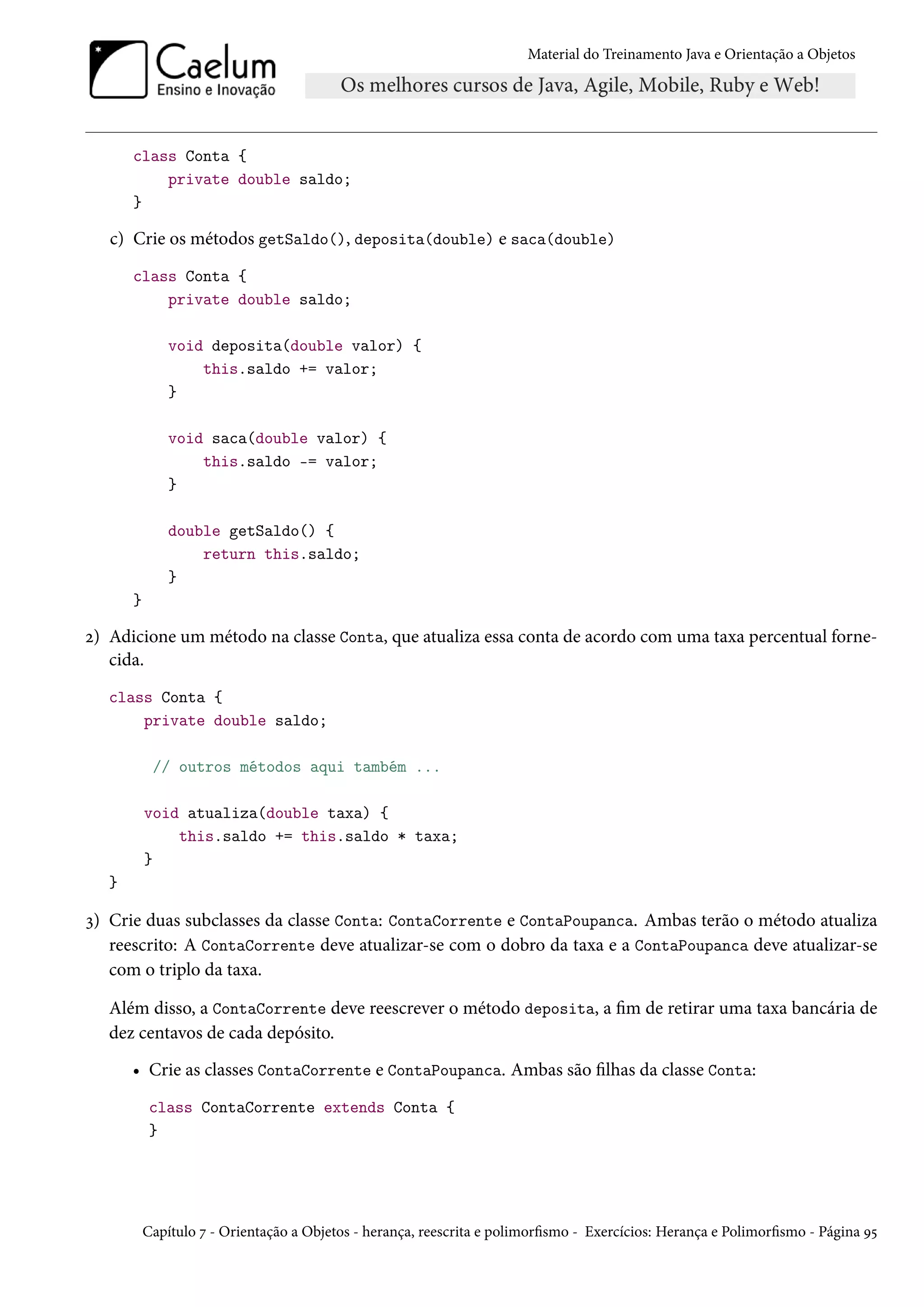 Material do Treinamento Java e Orientação a Objetos




       class Conta {
           private double saldo;
       }

   c) Crie os métodos getSaldo(), deposita(double) e saca(double)
       class Conta {
           private double saldo;

               void deposita(double valor) {
                   this.saldo += valor;
               }

               void saca(double valor) {
                   this.saldo -= valor;
               }

               double getSaldo() {
                   return this.saldo;
               }
       }

2) Adicione um método na classe Conta, que atualiza essa conta de acordo com uma taxa percentual forne-
   cida.
   class Conta {
       private double saldo;

            // outros métodos aqui também ...

           void atualiza(double taxa) {
               this.saldo += this.saldo * taxa;
           }
   }

3) Crie duas subclasses da classe Conta: ContaCorrente e ContaPoupanca. Ambas terão o método atualiza
   reescrito: A ContaCorrente deve atualizar-se com o dobro da taxa e a ContaPoupanca deve atualizar-se
   com o triplo da taxa.

   Além disso, a ContaCorrente deve reescrever o método deposita, a fim de retirar uma taxa bancária de
   dez centavos de cada depósito.
       • Crie as classes ContaCorrente e ContaPoupanca. Ambas são filhas da classe Conta:
            class ContaCorrente extends Conta {
            }




           Capítulo 7 - Orientação a Objetos - herança, reescrita e polimorfismo - Exercícios: Herança e Polimorfismo - Página 95
 