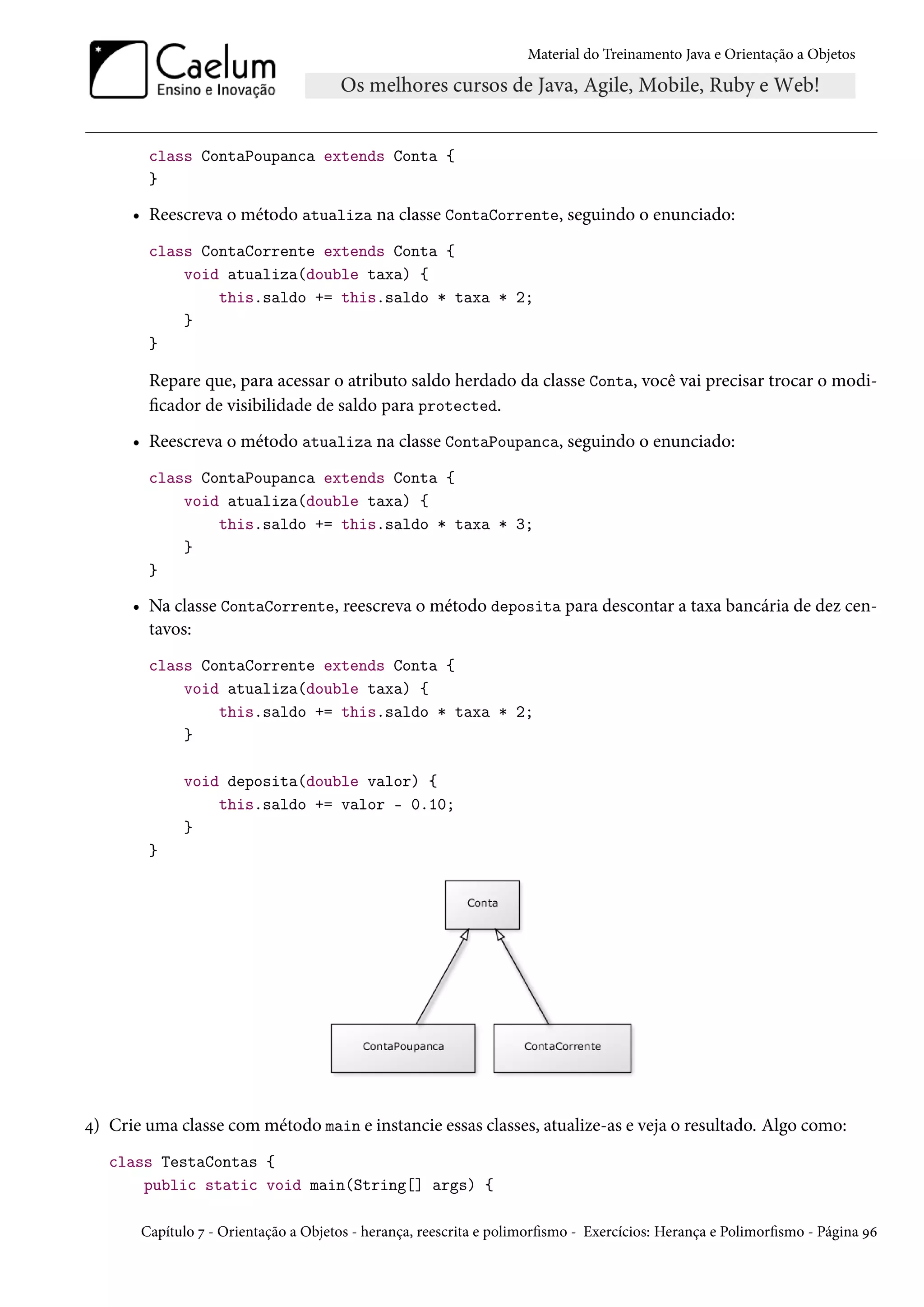 Material do Treinamento Java e Orientação a Objetos




        class ContaPoupanca extends Conta {
        }

      • Reescreva o método atualiza na classe ContaCorrente, seguindo o enunciado:
        class ContaCorrente extends Conta {
            void atualiza(double taxa) {
                this.saldo += this.saldo * taxa * 2;
            }
        }

        Repare que, para acessar o atributo saldo herdado da classe Conta, você vai precisar trocar o modi-
        ficador de visibilidade de saldo para protected.
      • Reescreva o método atualiza na classe ContaPoupanca, seguindo o enunciado:
        class ContaPoupanca extends Conta {
            void atualiza(double taxa) {
                this.saldo += this.saldo * taxa * 3;
            }
        }

      • Na classe ContaCorrente, reescreva o método deposita para descontar a taxa bancária de dez cen-
        tavos:
        class ContaCorrente extends Conta {
            void atualiza(double taxa) {
                this.saldo += this.saldo * taxa * 2;
            }

             void deposita(double valor) {
                 this.saldo += valor - 0.10;
             }
        }




4) Crie uma classe com método main e instancie essas classes, atualize-as e veja o resultado. Algo como:
   class TestaContas {
       public static void main(String[] args) {

       Capítulo 7 - Orientação a Objetos - herança, reescrita e polimorfismo - Exercícios: Herança e Polimorfismo - Página 96
 