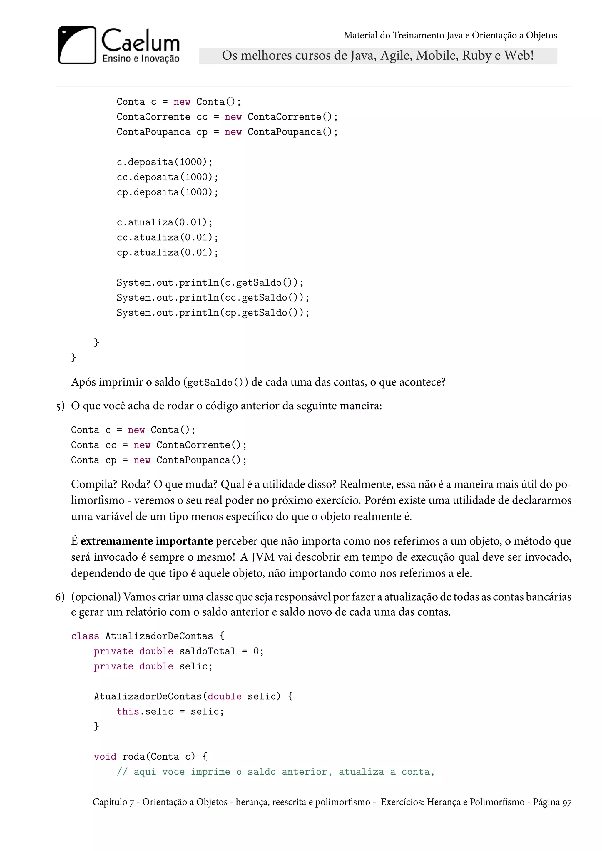 Material do Treinamento Java e Orientação a Objetos




             Conta c = new Conta();
             ContaCorrente cc = new ContaCorrente();
             ContaPoupanca cp = new ContaPoupanca();

             c.deposita(1000);
             cc.deposita(1000);
             cp.deposita(1000);

             c.atualiza(0.01);
             cc.atualiza(0.01);
             cp.atualiza(0.01);

             System.out.println(c.getSaldo());
             System.out.println(cc.getSaldo());
             System.out.println(cp.getSaldo());

        }
   }

   Após imprimir o saldo (getSaldo()) de cada uma das contas, o que acontece?
5) O que você acha de rodar o código anterior da seguinte maneira:
   Conta c = new Conta();
   Conta cc = new ContaCorrente();
   Conta cp = new ContaPoupanca();

   Compila? Roda? O que muda? Qual é a utilidade disso? Realmente, essa não é a maneira mais útil do po-
   limorfismo - veremos o seu real poder no próximo exercício. Porém existe uma utilidade de declararmos
   uma variável de um tipo menos específico do que o objeto realmente é.

   É extremamente importante perceber que não importa como nos referimos a um objeto, o método que
   será invocado é sempre o mesmo! A JVM vai descobrir em tempo de execução qual deve ser invocado,
   dependendo de que tipo é aquele objeto, não importando como nos referimos a ele.
6) (opcional) Vamos criar uma classe que seja responsável por fazer a atualização de todas as contas bancárias
   e gerar um relatório com o saldo anterior e saldo novo de cada uma das contas.
   class AtualizadorDeContas {
       private double saldoTotal = 0;
       private double selic;

        AtualizadorDeContas(double selic) {
            this.selic = selic;
        }

        void roda(Conta c) {
            // aqui voce imprime o saldo anterior, atualiza a conta,

        Capítulo 7 - Orientação a Objetos - herança, reescrita e polimorfismo - Exercícios: Herança e Polimorfismo - Página 97
 
