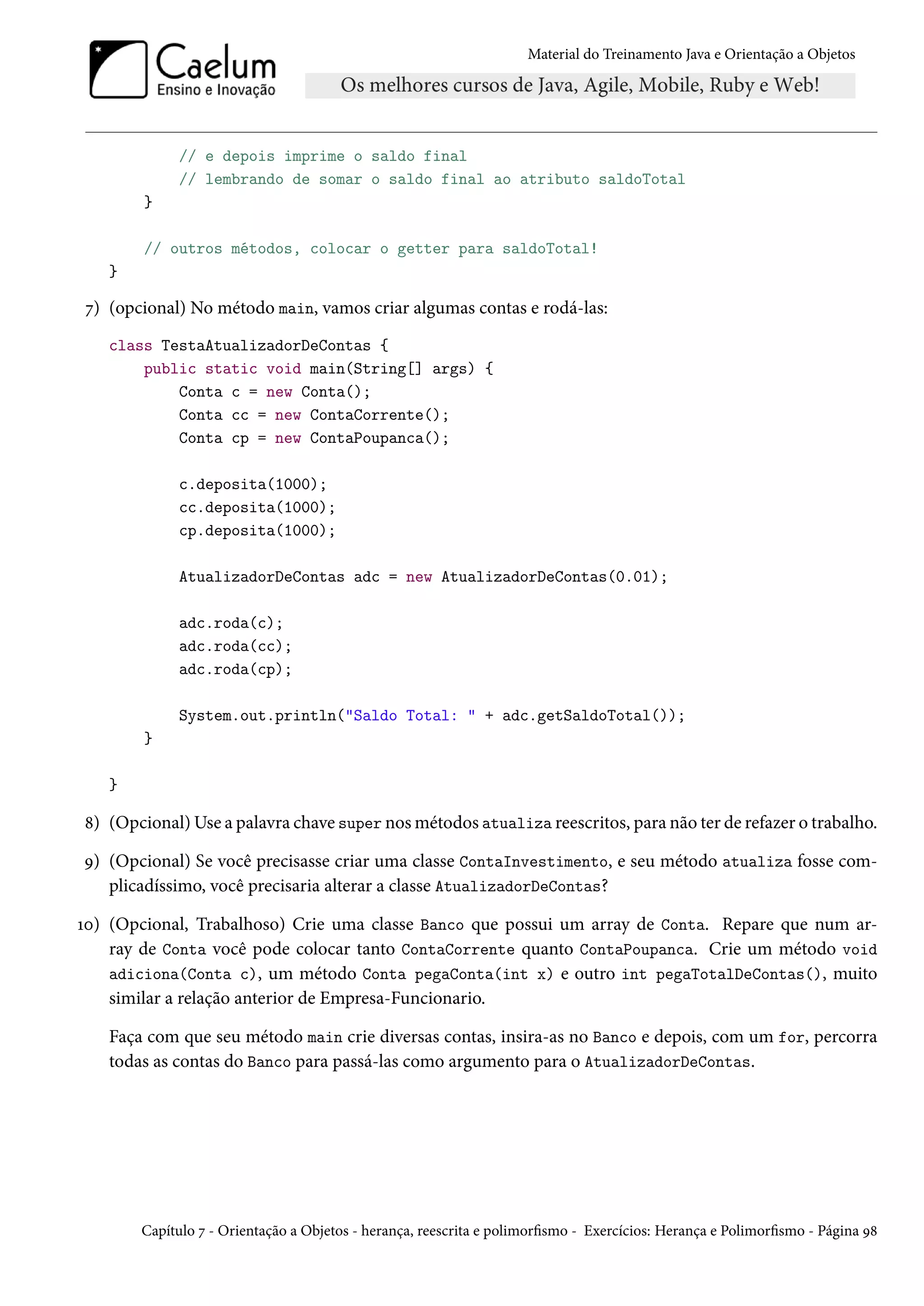 Material do Treinamento Java e Orientação a Objetos




             // e depois imprime o saldo final
             // lembrando de somar o saldo final ao atributo saldoTotal
        }

        // outros métodos, colocar o getter para saldoTotal!
   }

7) (opcional) No método main, vamos criar algumas contas e rodá-las:
   class TestaAtualizadorDeContas {
       public static void main(String[] args) {
           Conta c = new Conta();
           Conta cc = new ContaCorrente();
           Conta cp = new ContaPoupanca();

             c.deposita(1000);
             cc.deposita(1000);
             cp.deposita(1000);

             AtualizadorDeContas adc = new AtualizadorDeContas(0.01);

             adc.roda(c);
             adc.roda(cc);
             adc.roda(cp);

             System.out.println("Saldo Total: " + adc.getSaldoTotal());
        }

   }

8) (Opcional) Use a palavra chave super nos métodos atualiza reescritos, para não ter de refazer o trabalho.

9) (Opcional) Se você precisasse criar uma classe ContaInvestimento, e seu método atualiza fosse com-
   plicadíssimo, você precisaria alterar a classe AtualizadorDeContas?

10) (Opcional, Trabalhoso) Crie uma classe Banco que possui um array de Conta. Repare que num ar-
    ray de Conta você pode colocar tanto ContaCorrente quanto ContaPoupanca. Crie um método void
    adiciona(Conta c), um método Conta pegaConta(int x) e outro int pegaTotalDeContas(), muito
    similar a relação anterior de Empresa-Funcionario.

   Faça com que seu método main crie diversas contas, insira-as no Banco e depois, com um for, percorra
   todas as contas do Banco para passá-las como argumento para o AtualizadorDeContas.




       Capítulo 7 - Orientação a Objetos - herança, reescrita e polimorfismo - Exercícios: Herança e Polimorfismo - Página 98
 