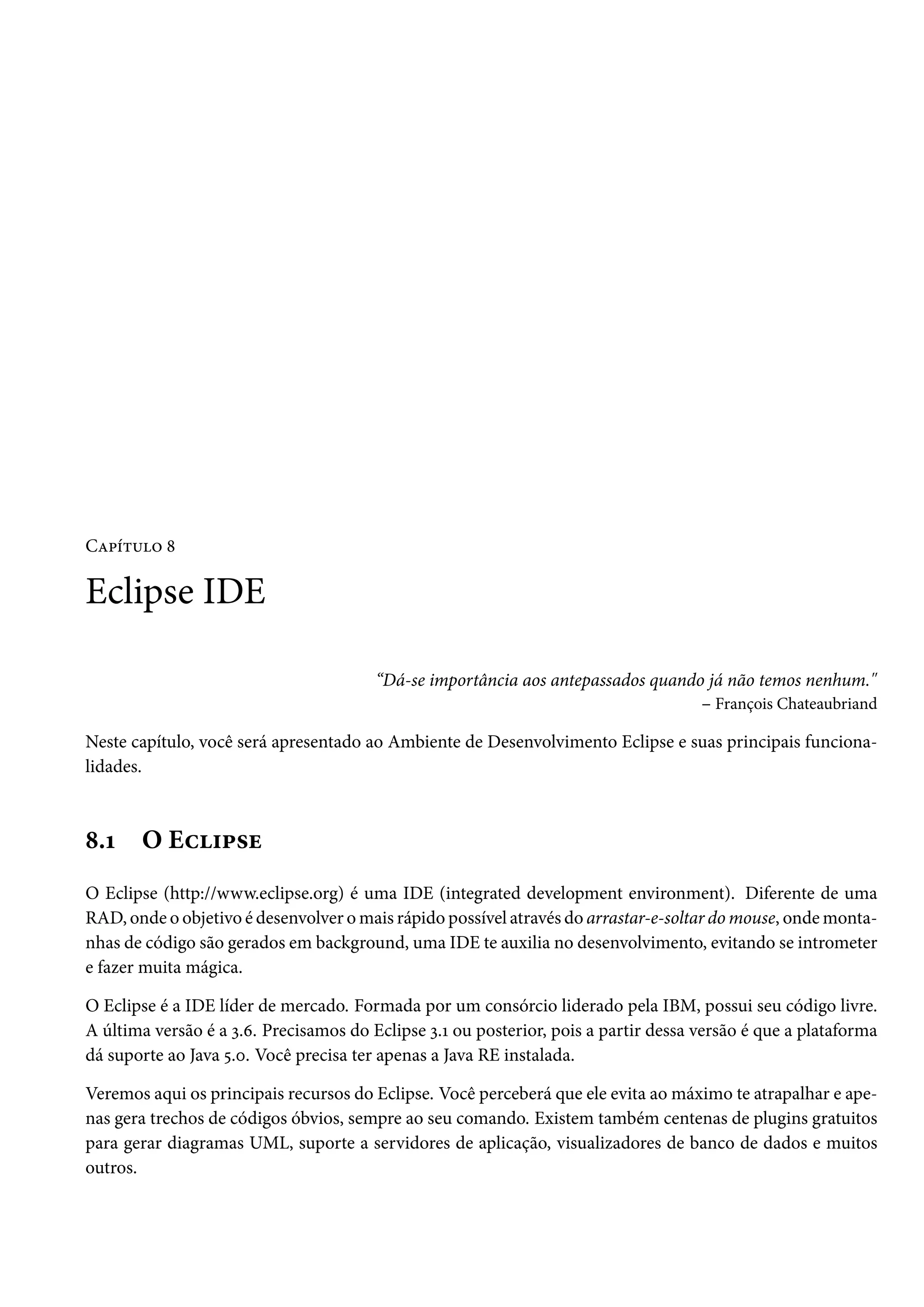 Capítulo 8

Eclipse IDE

                                        “Dá-se importância aos antepassados quando já não temos nenhum."
                                                                                  – François Chateaubriand

Neste capítulo, você será apresentado ao Ambiente de Desenvolvimento Eclipse e suas principais funciona-
lidades.



8.1    O Eclipse
O Eclipse (http://www.eclipse.org) é uma IDE (integrated development environment). Diferente de uma
RAD, onde o objetivo é desenvolver o mais rápido possível através do arrastar-e-soltar do mouse, onde monta-
nhas de código são gerados em background, uma IDE te auxilia no desenvolvimento, evitando se intrometer
e fazer muita mágica.

O Eclipse é a IDE líder de mercado. Formada por um consórcio liderado pela IBM, possui seu código livre.
A última versão é a 3.6. Precisamos do Eclipse 3.1 ou posterior, pois a partir dessa versão é que a plataforma
dá suporte ao Java 5.0. Você precisa ter apenas a Java RE instalada.

Veremos aqui os principais recursos do Eclipse. Você perceberá que ele evita ao máximo te atrapalhar e ape-
nas gera trechos de códigos óbvios, sempre ao seu comando. Existem também centenas de plugins gratuitos
para gerar diagramas UML, suporte a servidores de aplicação, visualizadores de banco de dados e muitos
outros.
 